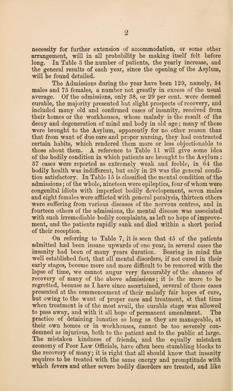 necessity for further extension of accommodation, or some other arrangement, will in all probability be making itself felt before long. In Table 3 the number of patients, the yearly increase, and the general results of each year, since the opening of the Asylum, will be found detailed. The Admissions during the year have been 129, namely, 54 males and 75 females, a number not greatly in excess of the usual average. Of the admissions, only 38, or 29 per cent, were deemed curable, the majority presented but slight prospects of recovery, and included many old and confirmed cases of insanity, received from their homes or the workhouses, whose malady is the result of the decay and degeneration of mind and body in old age; many of these were brought to the Asylum, apparently for no other reason than that from want of due care and proper nursing, they had contracted certain habits, which rendered them more or less objectionable to those about them. A reference to Table 11 will give some idea of the bodily condition in which patients are brought to the Asylum : 37 cases were reported as extremely weak and feeble, in 64 the bodily health was indifferent, but only in 28 was the general condi¬ tion satisfactory. In Table 15 is classified the mental condition of the admissions; of the whole, nineteen were epileptics, four of whom were congenital idiots with imperfect bodily developement, seven males and eight females were afflicted with general paralysis, thirteen others were suffering from various diseases of the nervous centres, and in fourteen others of the admissions, the mental disease was associated with such irremediable bodily complaints, as left no hope of improve¬ ment, and the patients rapidly sank and died within a short period of their reception. On referring to Table 7, it is seen that 45 of the patients admitted had been insane upwards of one year, in several cases the insanity had been of many years duration. Bearing in mind the well established fact, that all mental disorders, if not cured in their early stages, become more and more difficult to be removed with the lapse of time, we cannot augur very favourably of the chances of recovery of many of the above admissions; it is the more to be regretted, because as I have since ascertained, several of these cases presented at the commencement of their malady fair hopes of cure, but owing to the want of proper care and treatment, at that time when treatment is of the most avail, the curable stage was allowed to pass away, and with it all hope of permanent amendment. The practice of detaining lunatics so long as they are manageable, at their own homes or in workhouses, cannot be too severely con¬ demned as injurious, both to the patient and to the public at large. The mistaken kindness of friends, and the equally mistaken economy of Poor Law Officials, have often been stumbling blocks to the recovery of many; it is right that all should know that insanity requires to be treated with the same energy and promptitude with which fevers and other severe bodily disorders are treated, and like