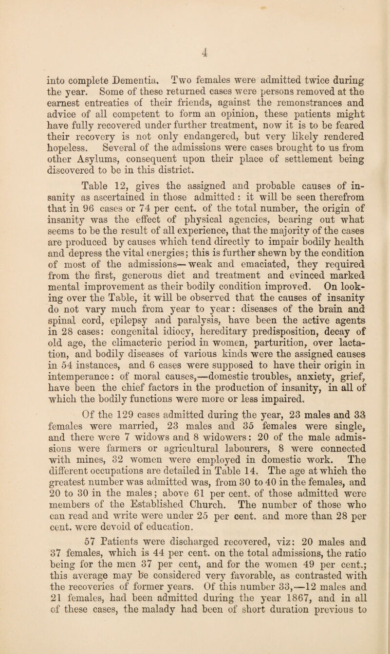 into complete Dementia. Two females were admitted twice during the year. Some of these returned cases were persons removed at the earnest entreaties of their friends, against the remonstrances and advice of all competent to form an opinion, these patients might have fully recovered under further treatment, now it is to be feared their recovery is not only endangered, but very likely rendered hopeless. Several of the admissions were cases brought to us from other Asylums, consequent upon their place of settlement being discovered to be in this district. Table 12, gives the assigned and probable causes of in¬ sanity as ascertained in those admitted : it will be seen therefrom that in 96 cases or 74 per cent, of the total number, the origin of insanity was the effect of physical agencies, bearing out what seems to be the result of all experience, that the majority of the cases are produced by causes which tend directly to impair bodily health and depress the vital energies: this is further shewn by the condition of most of the admissions—weak and emaciated, they required from the first, generous diet and treatment and evinced marked mental improvement as their bodily condition improved. On look¬ ing over the Table, it will be observed that the causes of insanity do not vary much from year to year: diseases of the brain and spinal cord, epilepsy and paralysis, have been the active agents in 28 cases: congenital idiocy, hereditary predisposition, decay of old age, the climacteric period in women, parturition, over lacta¬ tion, and bodily diseases of various kinds were the assigned causes in 54 instances, and 6 cases were supposed to have their origin in intemperance: of moral causes,—-domestic troubles, anxiety, grief, have been the chief factors in the production of insanity, in all of which the bodily functions were more or less impaired. Of the 129 cases admitted during the year, 23 males and 33 females were married, 23 males and 35 females were single, and there were 7 widows and 8 widowers: 20 of the male admis¬ sions were farmers or agricultural labourers, 8 were connected with mines, 32 women were employed in domestic work. The different occupations are detailed in Table 14. The age at which the greatest number was admitted was, from 30 to 40 in the females, and 20 to 30 in the males; above 61 per cent, of those admitted were members of the Established Church. The number of those who can read and write were under 25 per cent, and more than 28 per cent, were devoid of education. 57 Patients were discharged recovered, viz: 20 males and 37 females, which is 44 per cent, on the total admissions, the ratio being for the men 37 per cent, and for the women 49 per cent.; this average may be considered very favorable, as contrasted with the recoveries of former years. Of this number 33,-12 males and 21 females, had been admitted during the year 1867, and in all of these cases, the malady had been of short duration previous to