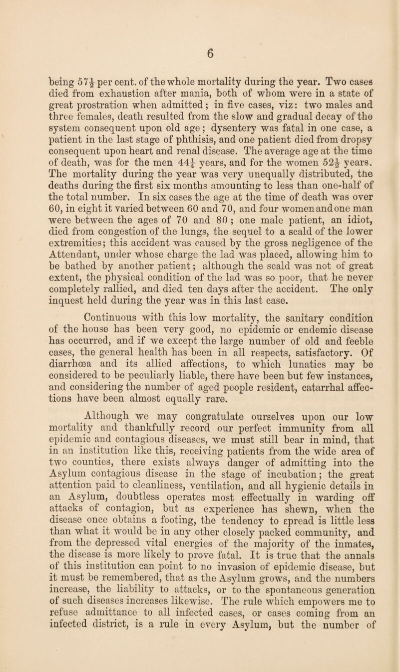 being 57% per cent, of the whole mortality during the year. Two cases died from exhaustion after mania, both of whom were in a state of great prostration when admitted ; in five cases, viz: two males and three females, death resulted from the slow and gradual decay of the system consequent upon old age; dysentery was fatal in one case, a patient in the last stage of phthisis, and one patient died from dropsy consequent upon heart and renal disease. The average age at the time of death, was for the men 44^ years, and for the women 52% years. The mortality during the year was very unequally distributed, the deaths during the first six months amounting to less than one-half of the total number. In six cases the age at the time of death was over 60, in eight it varied between 60 and 70, and four women and one man were between the ages of 70 and 80 ; one male patient, an idiot, died from congestion of the lungs, the sequel to a scald of the lower extremities; this accident was caused by the gross negligence of the Attendant, under whose charge the lad was placed, allowing him to be bathed by another patient; although the scald was not of great extent, the physical condition of the lad was so poor, that he never completely rallied, and died ten days after the accident. The only inquest held during the year was in this last case. Continuous with this low mortality, the sanitary condition of the house has been very good, no epidemic or endemic disease has occurred, and if we except the large number of old and feeble cases, the general health has been in all respects, satisfactory. Of diarrhoea and its allied affections, to which lunatics may be considered to be peculiarly liable, there have been but few instances, and considering the number of aged people resident, catarrhal affec¬ tions have been almost equally rare. Although we may congratulate ourselves upon our low mortality and thankfully record our perfect immunity from all epidemic and contagious diseases, we must still bear in mind, that in an institution like this, receiving patients from the wide area of two counties, there exists always danger of admitting into the Asylum contagious disease in the stage of incubation; the great attention paid to cleanliness, ventilation, and all hygienic details in an Asylum, doubtless operates most effectually in warding off attacks of contagion, but as experience has shewn, when the disease once obtains a footing, the tendency to spread is little less than what it would be in any other closely packed community, and from the depressed vital energies of the majority of the inmates, the disease is more likely to prove fatal. It is true that the annals of this institution can point to no invasion of epidemic disease, but it must be remembered, that as the Asylum grows, and the numbers increase, the liability to attacks, or to the spontaneous generation of such diseases increases likewise. The rule which empowers me to refuse admittance to all infected cases, or cases coming from an infected district, is a rule in every Asylum, but the number of