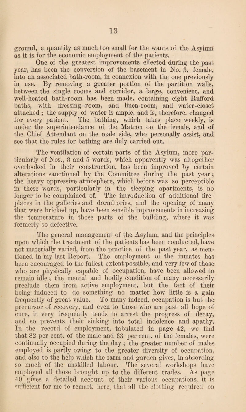 ground, a quantity as much too small for the wants of the Asylum as it is for the economic employment of the patients. One of the greatest improvements effected during the past year, has been the conversion of the basement in No. 3, female, into an associated bath-room, in connexion with the one previously in use. By removing a greater portion of the partition walls, between the single rooms and corridor, a large, convenient, and well-heated bath-room has been made, containing eight Rufford baths, with dressing-room, and linen-room, and water-closet attached ; the supply of water is ample, and is, therefore, changed for every patient. The bathing, which takes place weekly, is under the superintendance of the Matron on the female, and of the Chief Attendant on the male side, who personally assist, and see that the rules for bathing are duly carried out. The ventilation of certain parts of the Asylum, more par¬ ticularly of Nos., 3 and 5 wards, which apparently was altogether overlooked in their construction, has been improved by certain alterations sanctioned by the Committee during the past year; the heavy oppressive atmosphere, which before was so perceptible in these wards, particularly in the sleeping apartments, is no longer to be complained of. The introduction of additional fire¬ places in the galleries and dormitories, and the opening of many that were bricked up, have been sensible improvements in increasing the temperature in those parts of the building, where it was formerly so defective. The general management of the Asylum, and the principles upon which the treatment of the patients has been conducted, have not materially varied, from the practice of the past year, as men¬ tioned in my last Report. The employment of the inmates has been encouraged to the fullest extent possible, and very few of those who are physically capable of occupation, have been allowed to remain idle; the mental and bodily condition of many necessarily preclude them from active employment, but the fact of their being induced to do something no matter how little is a gain frequently of great value. To many indeed, occupation is but the precursor of recovery, and even to those who are past all hope of cure, it very frequently tends to arrest the progress of decay, and so prevents their sinking into total indolence and apathy. In the record of employment, tabulated in page 42, we find that 82 per cent, of the male and 63 per cent, of the females, were continually occupied during the day ; the greater number of males employed is partly owing to the greater diversity of occupation, and also to the help which the farm and garden gives, in absording so much of the unskilled labour. The several workshops have employed all those brought up to the different trades. As page 40 gives a detailed account of their various occupations, it is sufficient for me to remark here, that all the clothing required on