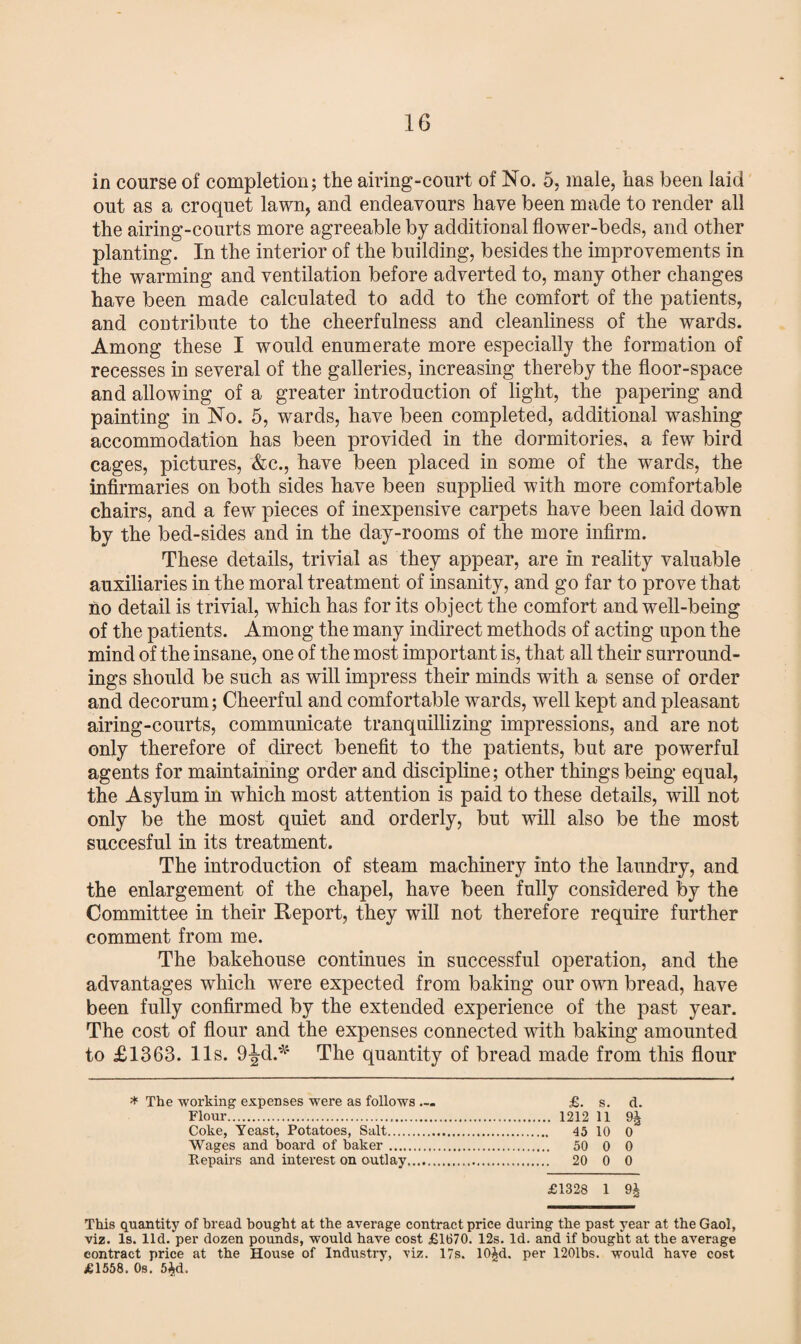 in course of completion; the airing-court of No. 5, male, has been laid out as a croquet lawn, and endeavours have been made to render all the airing-courts more agreeable by additional flower-beds, and other planting. In the interior of the building, besides the improvements in the warming and ventilation before adverted to, many other changes have been made calculated to add to the comfort of the patients, and contribute to the cheerfulness and cleanliness of the wards. Among these I would enumerate more especially the formation of recesses in several of the galleries, increasing thereby the floor-space and allowing of a greater introduction of light, the papering and painting in No. 5, wards, have been completed, additional washing accommodation has been provided in the dormitories, a few bird cages, pictures, &c., have been placed in some of the wards, the infirmaries on both sides have been supplied with more comfortable chairs, and a few pieces of inexpensive carpets have been laid down by the bed-sides and in the day-rooms of the more infirm. These details, trivial as they appear, are in reality valuable auxiliaries in the moral treatment of insanity, and go far to prove that no detail is trivial, which has for its object the comfort and well-being of the patients. Among the many indirect methods of acting upon the mind of the insane, one of the most important is, that all their surround¬ ings should be such as will impress their minds with a sense of order and decorum; Cheerful and comfortable wards, well kept and pleasant airing-courts, communicate tranquillizing impressions, and are not only therefore of direct benefit to the patients, but are powerful agents for maintaining order and discipline; other things being equal, the Asylum in which most attention is paid to these details, will not only be the most quiet and orderly, but will also be the most succesful in its treatment. The introduction of steam machinery into the laundry, and the enlargement of the chapel, have been fully considered by the Committee in their Report, they will not therefore require further comment from me. The bakehouse continues in successful operation, and the advantages which were expected from baking our own bread, have been fully confirmed by the extended experience of the past year. The cost of flour and the expenses connected with baking amounted to £1363. 11s. 9^d.*4 The quantity of bread made from this flour * The working expenses were as follows ... £. s. d. Flour. 1212 11 9J Coke, Yeast, Potatoes, Salt. 45 10 0 Wages and board of baker. 50 0 0 Repairs and interest on outlay. 20 0 0 £1328 1 9£ This quantity of bread bought at the average contract price during the past year at the Gaol, viz. Is. lid. per dozen pounds, would have cost £1670. 12s. Id. and if bought at the average contract price at the House of Industry, viz. 17s. 10£d. per 1201bs. would have cost £1558. Os. 5Ad.