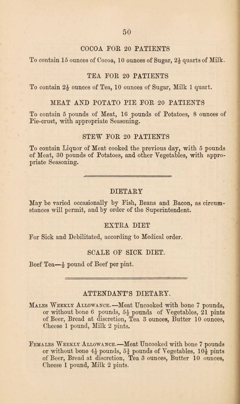 COCOA FOE 20 PATIENTS To contain 15 ounces of Cocoa, 10 ounces of Sugar, 2% quarts of Milk, TEA FOE 20 PATIENTS To contain 2\ ounces of Tea, 10 ounces of Sugar, Milk 1 quart. MEAT AND POTATO PIE EOE 20 PATIENTS To contain 5 pounds of Meat, 16 pounds of Potatoes, 8 ounces of Pie-crust, with appropriate Seasoning. STEW EOE 20 PATIENTS To contain Liquor of Meat cooked the previous day, with 5 pounds of Meat, 30 pounds of Potatoes, and other Vegetables, with appro¬ priate Seasoning. DIETAEY May be varied occasionally by Eish, Deans and Bacon, as circum- stances will permit, and by order of the Superintendent. EXTEA DIET Eor Sick and Debilitated, according to Medical order. SCALE OE SICK DIET. Beef Tea—% pound of Beef per pint. ATTENDANT’S DIETAEY. Males Weekly Allowance.—Meat Uncooked with bone 7 pounds, or without bone 6 pounds, 5^ pounds of Vegetables, 21 pints of Beer, Bread at discretion, Tea 3 ounces, Butter 10 ounces, Cheese 1 pound, Milk 2 pints. Females Weekly Allowance.—Meat Uncooked with bone 7 pounds or without bone pounds, 5^ pounds of Vegetables, 10^ pints of Beer, Bread at discretion, Tea 3 ounces, Butter 10 ounces, Cheese 1 pound, Milk 2 pints.