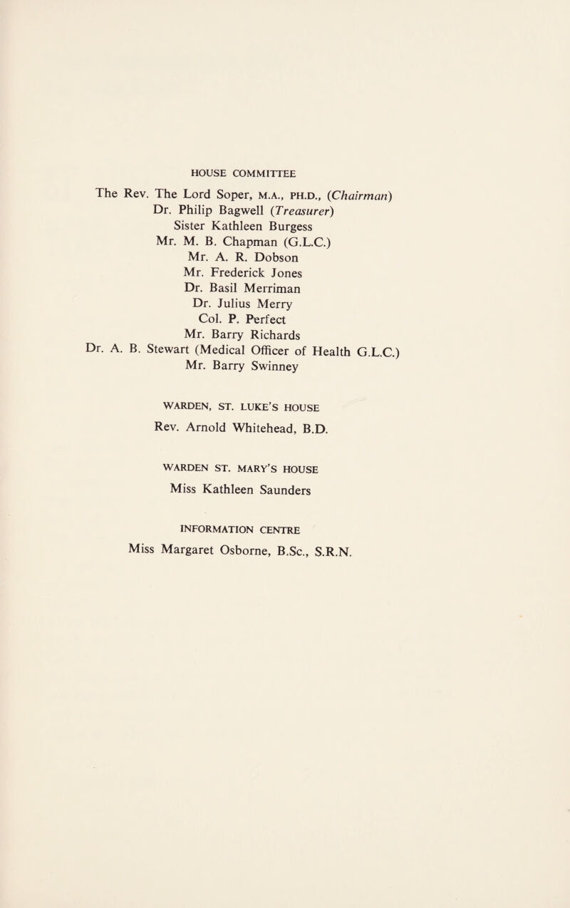 HOUSE COMMITTEE The Rev. The Lord Soper, m.a., ph.d., {Chairman) Dr. Philip Bagwell {Treasurer) Sister Kathleen Burgess Mr. M. B. Chapman (G.L.C.) Mr. A. R. Dobson Mr. Frederick Jones Dr. Basil Merriman Dr. Julius Merry Col. P. Perfect Mr. Barry Richards Dr. A. B. Stewart (Medical Officer of Health G.L.C.) Mr. Barry Swinney WARDEN, ST. LUKE’S HOUSE Rev. Arnold Whitehead, B.D. WARDEN ST. MARY’S HOUSE Miss Kathleen Saunders INFORMATION CENTRE Miss Margaret Osborne, B.Sc., S.R.N.