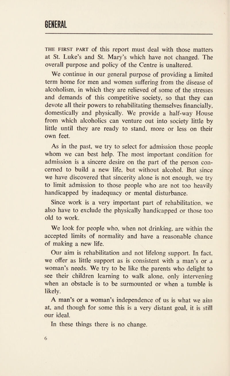 GENERAL THE FIRST PART of this report must deal with those matters at St, Luke’s and St. Mary’s which have not changed. The overall purpose and policy of the Centre is unaltered. We continue in our general purpose of providing a limited term home for men and women suffering from the disease of alcoholism, in which they are relieved of some of the stresses and demands of this competitive society, so that they can devote all their powers to rehabilitating themselves financially, domestically and physically. We provide a half-way House from which alcoholics can venture out into society little by little until they are ready to stand, more or less on their own feet. As in the past, we try to select for admission those people whom we can best help. The most important condition for admission is a sincere desire on the part of the person con¬ cerned to build a new life, but without alcohol. But since we have discovered that sincerity alone is not enough, we try to limit admission to those people who are not too heavily handicapped by inadequacy or mental disturbance. Since work is a very important part of rehabilitation, we also have to exclude the physically handicapped or those too old to work. We look for people who, when not drinking, are within the accepted limits of normality and have a reasonable chance of making a new life. Our aim is rehabilitation and not lifelong support. In fact, we offer as little support as is consistent with a man’s or a woman’s needs. We try to be like the parents who delight to see their children learning to walk alone, only intervening when an obstacle is to be surmounted or when a tumble is likely. A man’s or a woman’s independence of us is what we aim at, and though for some this is a very distant goal, it is still our ideal. In these things there is no change.