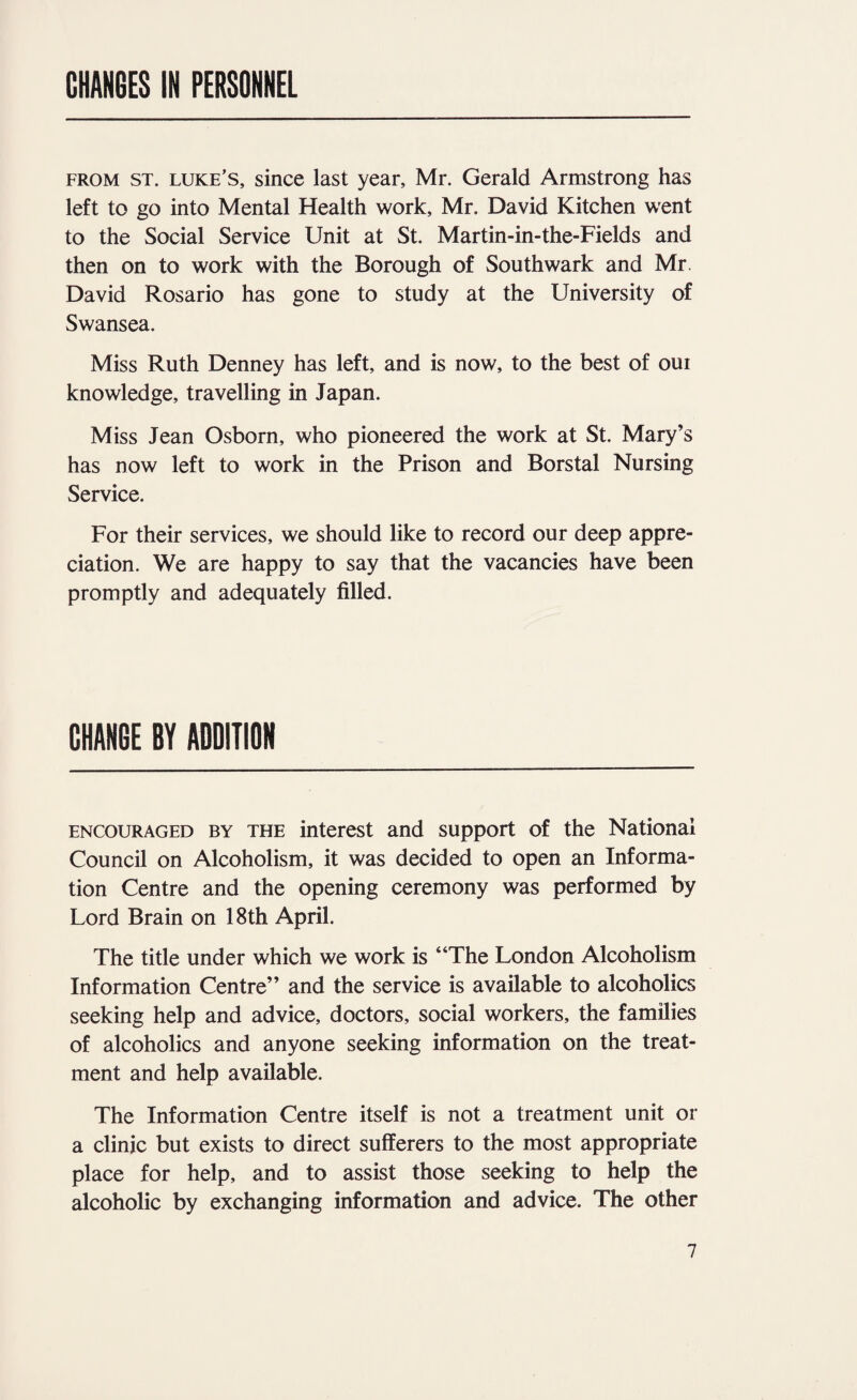 CHANGES IN PERSONNEL FROM ST. LUKE’S, sincc last year, Mr. Gerald Armstrong has left to go into Mental Health work, Mr. David Kitchen went to the Social Service Unit at St. Martin-in-the-Fields and then on to work with the Borough of Southwark and Mr. David Rosario has gone to study at the University of Swansea. Miss Ruth Denney has left, and is now, to the best of oui knowledge, travelling in Japan. Miss Jean Osborn, who pioneered the work at St. Mary’s has now left to work in the Prison and Borstal Nursing Service. For their services, we should like to record our deep appre¬ ciation. We are happy to say that the vacancies have been promptly and adequately filled. CHANGE BY ADDITION ENCOURAGED BY THE interest and support of the National Council on Alcoholism, it was decided to open an Informa¬ tion Centre and the opening ceremony was performed by Lord Brain on 18th April. The title under which we work is “The London Alcoholism Information Centre” and the service is available to alcoholics seeking help and advice, doctors, social workers, the families of alcoholics and anyone seeking information on the treat¬ ment and help available. The Information Centre itself is not a treatment unit or a clinic but exists to direct sufferers to the most appropriate place for help, and to assist those seeking to help the alcoholic by exchanging information and advice. The other