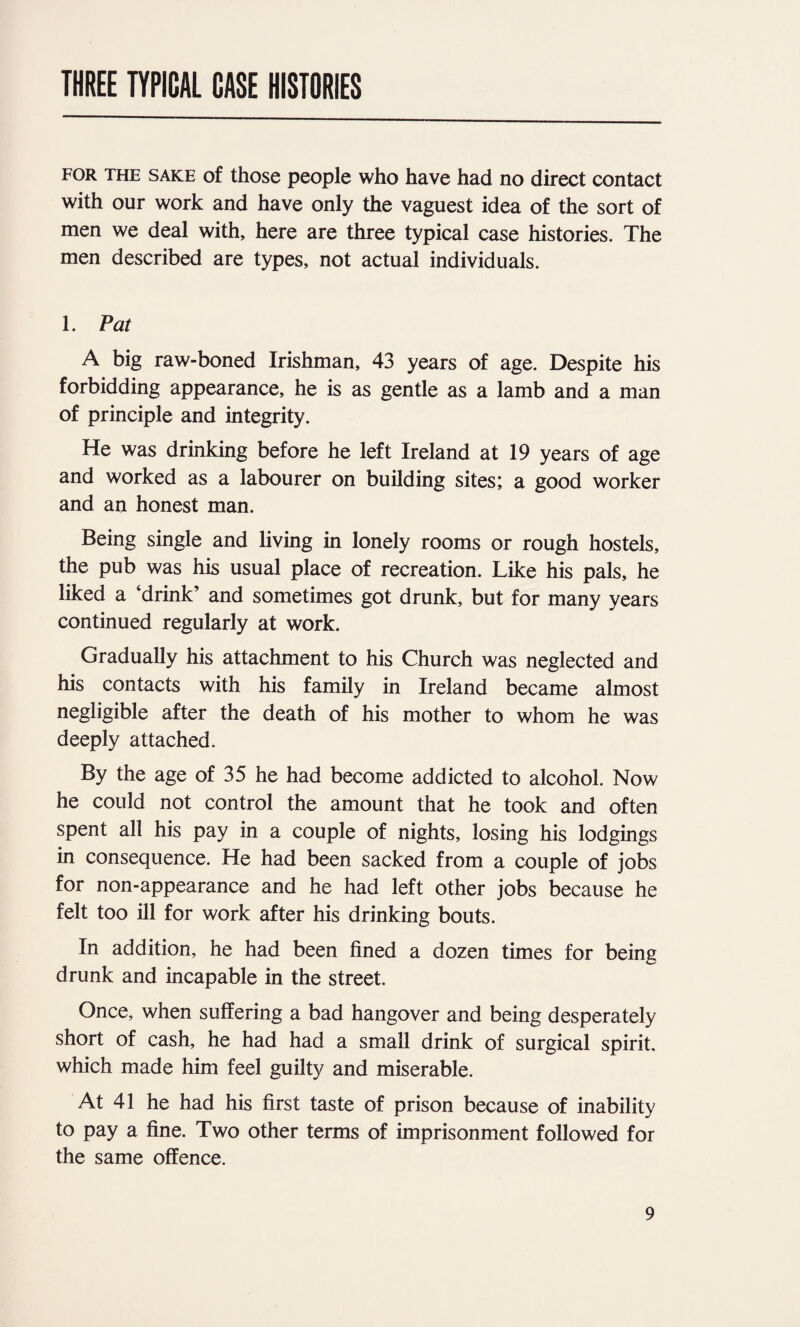 THREE TYPICAL CASE HISTORIES FOR THE SAKE of those people who have had no direct contact with our work and have only the vaguest idea of the sort of men we deal with, here are three typical case histories. The men described are types, not actual individuals. 1. Pat A big raw-boned Irishman, 43 years of age. Despite his forbidding appearance, he is as gentle as a lamb and a man of principle and integrity. He was drinking before he left Ireland at 19 years of age and worked as a labourer on building sites; a good worker and an honest man. Being single and living in lonely rooms or rough hostels, the pub was his usual place of recreation. Like his pals, he liked a ‘drink’ and sometimes got drunk, but for many years continued regularly at work. Gradually his attachment to his Church was neglected and his contacts with his family in Ireland became almost negligible after the death of his mother to whom he was deeply attached. By the age of 35 he had become addicted to alcohol. Now he could not control the amount that he took and often spent all his pay in a couple of nights, losing his lodgings in consequence. He had been sacked from a couple of jobs for non-appearance and he had left other jobs because he felt too ill for work after his drinking bouts. In addition, he had been fined a dozen times for being drunk and incapable in the street. Once, when suffering a bad hangover and being desperately short of cash, he had had a small drink of surgical spirit, which made him feel guilty and miserable. At 41 he had his first taste of prison because of inability to pay a fine. Two other terms of imprisonment followed for the same offence.