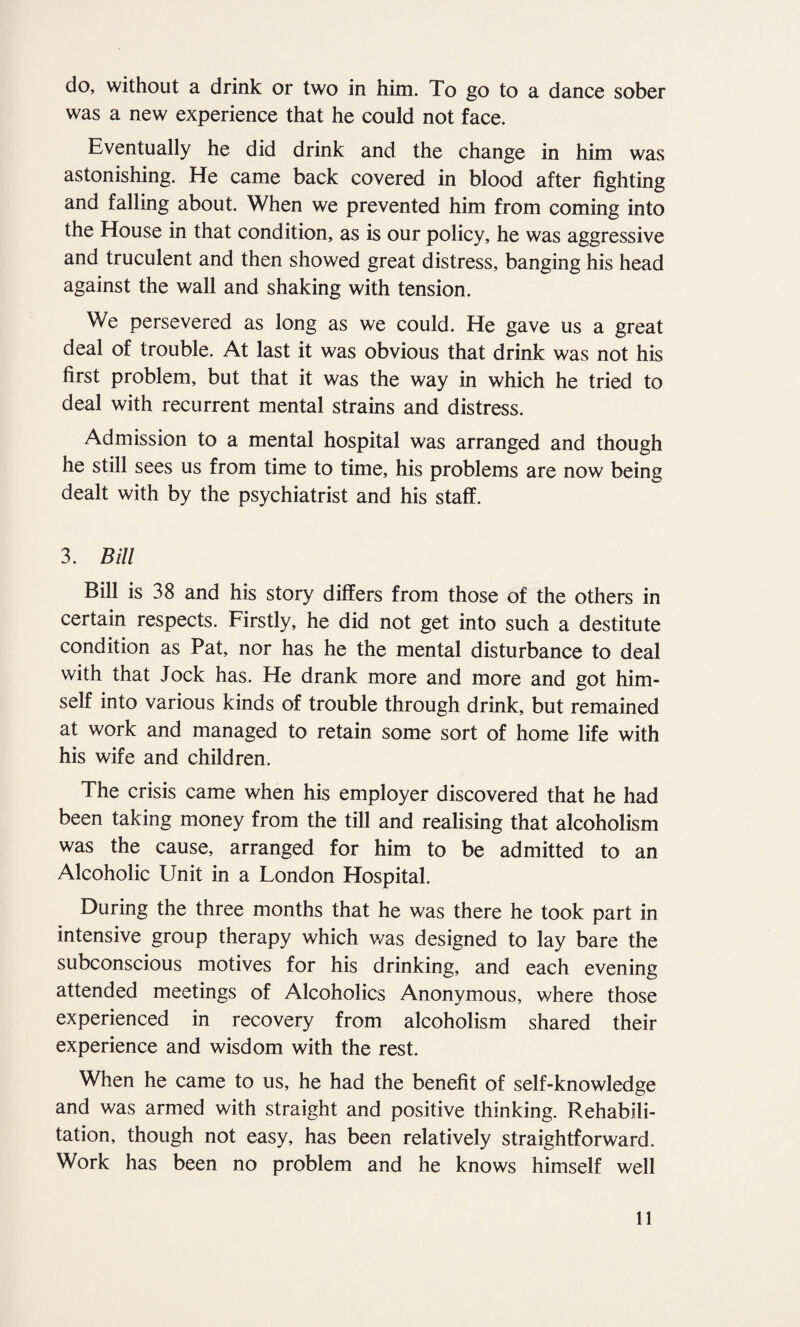 do, without a drink or two in him. To go to a dance sober was a new experience that he could not face. Eventually he did drink and the change in him was astonishing. He came back covered in blood after fighting and falling about. When we prevented him from coming into the House in that condition, as is our policy, he was aggressive and truculent and then showed great distress, banging his head against the wall and shaking with tension. We persevered as long as we could. He gave us a great deal of trouble. At last it was obvious that drink was not his first problem, but that it was the way in which he tried to deal with recurrent mental strains and distress. Admission to a mental hospital was arranged and though he still sees us from time to time, his problems are now being dealt with by the psychiatrist and his staff. 3. Bill Bill is 38 and his story differs from those of the others in certain respects. Firstly, he did not get into such a destitute condition as Pat, nor has he the mental disturbance to deal with that Jock has. He drank more and more and got him¬ self into various kinds of trouble through drink, but remained at work and managed to retain some sort of home life with his wife and children. The crisis came when his employer discovered that he had been taking money from the till and realising that alcoholism was the cause, arranged for him to be admitted to an Alcoholic Unit in a London Hospital. During the three months that he was there he took part in intensive group therapy which was designed to lay bare the subconscious motives for his drinking, and each evening attended meetings of Alcoholics Anonymous, where those experienced in recovery from alcoholism shared their experience and wisdom with the rest. When he came to us, he had the benefit of self-knowledge and was armed with straight and positive thinking. Rehabili¬ tation, though not easy, has been relatively straightforward. Work has been no problem and he knows himself well