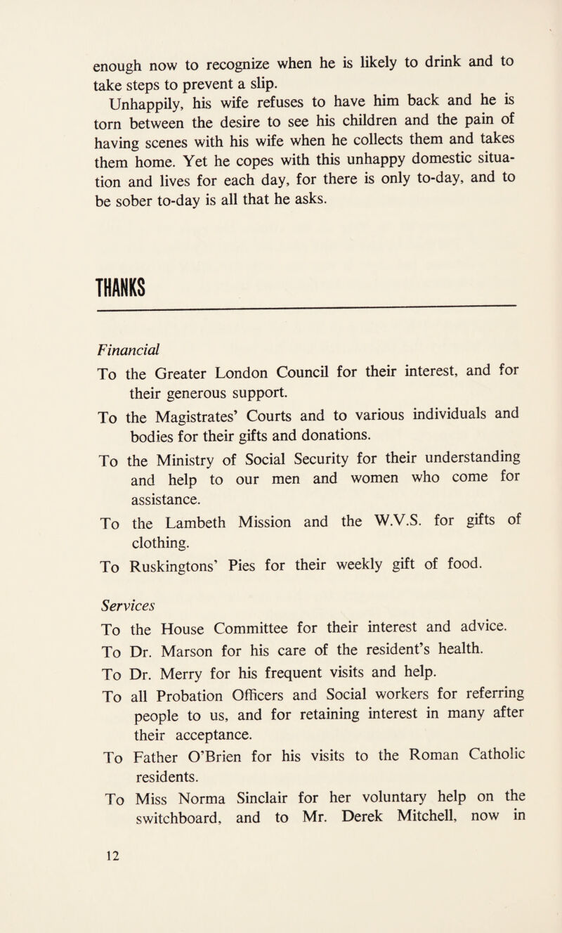 enough now to recognize when he is likely to drink and to take steps to prevent a slip. Unhappily, his wife refuses to have him back and he is torn between the desire to see his children and the pain of having scenes with his wife when he collects them and takes them home. Yet he copes with this unhappy domestic situa¬ tion and lives for each day, for there is only to-day, and to be sober to-day is all that he asks. THANKS Financial To the Greater London Council for their interest, and for their generous support. To the Magistrates’ Courts and to various individuals and bodies for their gifts and donations. To the Ministry of Social Security for their understanding and help to our men and women who come for assistance. To the Lambeth Mission and the W.V.S. for gifts of clothing. To Ruskingtons’ Pies for their weekly gift of food. Services To the House Committee for their interest and advice. To Dr. Marson for his care of the resident’s health. To Dr. Merry for his frequent visits and help. To all Probation Officers and Social workers for referring people to us, and for retaining interest in many after their acceptance. To Father O’Brien for his visits to the Roman Catholic residents. To Miss Norma Sinclair for her voluntary help on the switchboard, and to Mr. Derek Mitchell, now in