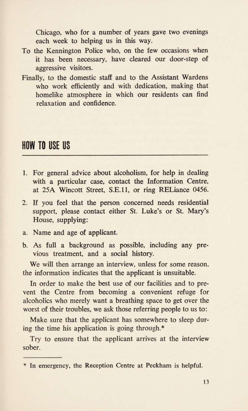 Chicago, who for a number of years gave two evenings each week to helping us in this way. To the Kennington Police who, on the few occasions when it has been necessary, have cleared our door-step of aggressive visitors. Finally, to the domestic staff and to the Assistant Wardens who work efficiently and with dedication, making that homelike atmosphere in which our residents can find relaxation and confidence. HOW TO USE US 1. For general advice about alcoholism, for help in dealing with a particular case, contact the Information Centre, at 25A Wincott Street, S.E.ll, or ring RELiance 0456. 2. If you feel that the person concerned needs residential support, please contact either St. Luke’s or St. Mary’s House, supplying: a. Name and age of applicant. b. As full a background as possible, including any pre¬ vious treatment, and a social history. We will then arrange an interview, unless for some reason, the information indicates that the applicant is unsuitable. In order to make the best use of our facilities and to pre¬ vent the Centre from becoming a convenient refuge for alcoholics who merely want a breathing space to get over the worst of their troubles, we ask those referring people to us to: Make sure that the applicant has somewhere to sleep dur¬ ing the time his application is going through.* Try to ensure that the applicant arrives at the interview sober. * In emergency, the Reception Centre at Peckham is helpful.