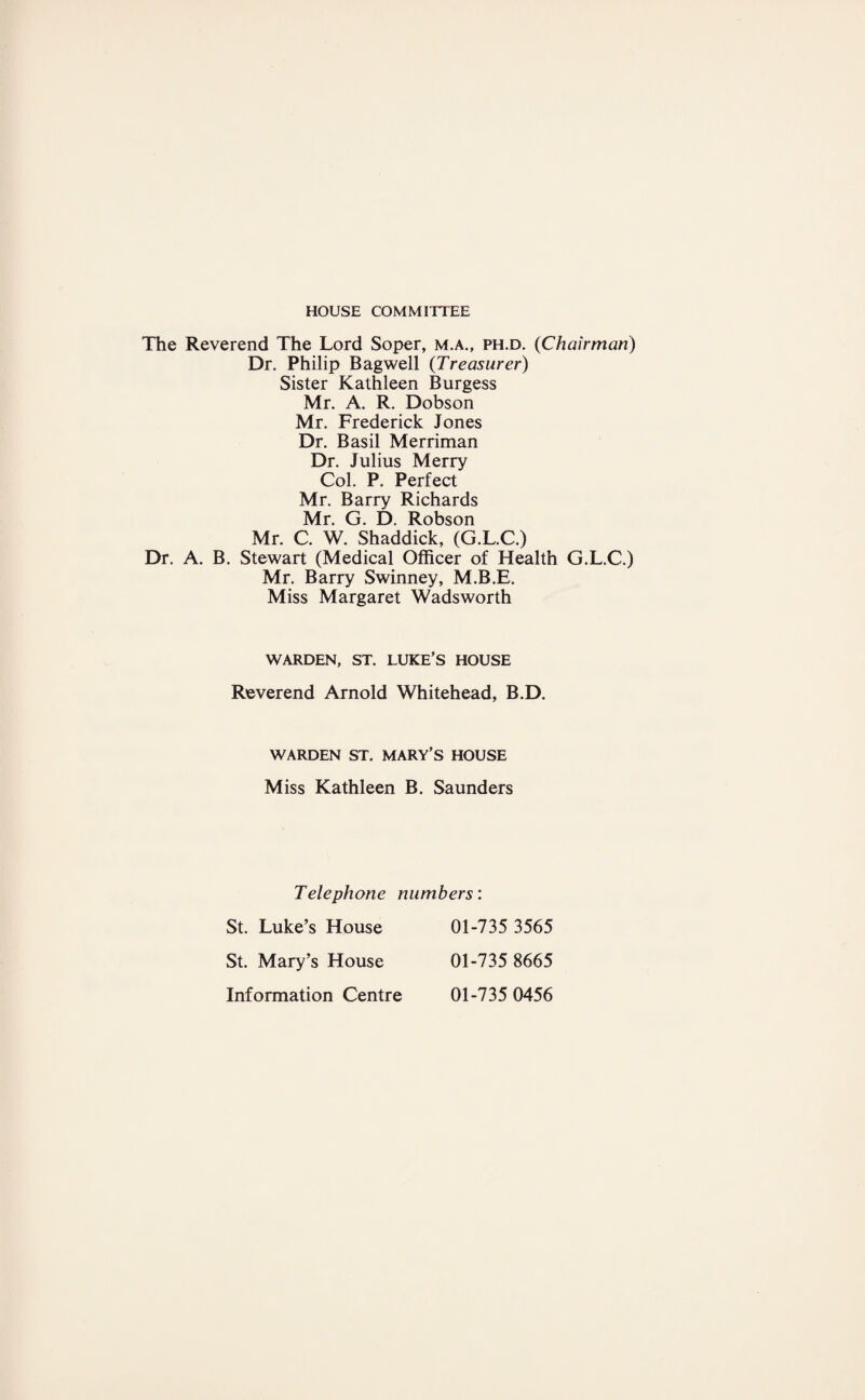 HOUSE COMMITTEE The Reverend The Lord Soper, m.a., ph.d. (Chairman) Dr. Philip Bagwell (Treasurer) Sister Kathleen Burgess Mr. A. R. Dobson Mr. Frederick Jones Dr. Basil Merriman Dr. Julius Merry Col. P. Perfect Mr. Barry Richards Mr. G. D. Robson Mr. C. W. Shaddick, (G.L.C.) Dr. A. B. Stewart (Medical Officer of Health G.L.C.) Mr. Barry Swinney, M.B.E. Miss Margaret Wadsworth WARDEN, ST. LUKE’S HOUSE Reverend Arnold Whitehead, B.D. WARDEN ST. MARY’S HOUSE Miss Kathleen B. Saunders Telephone numbers'. St. Luke’s House 01-735 3565 St. Mary’s House 01-735 8665 Information Centre 01-735 0456