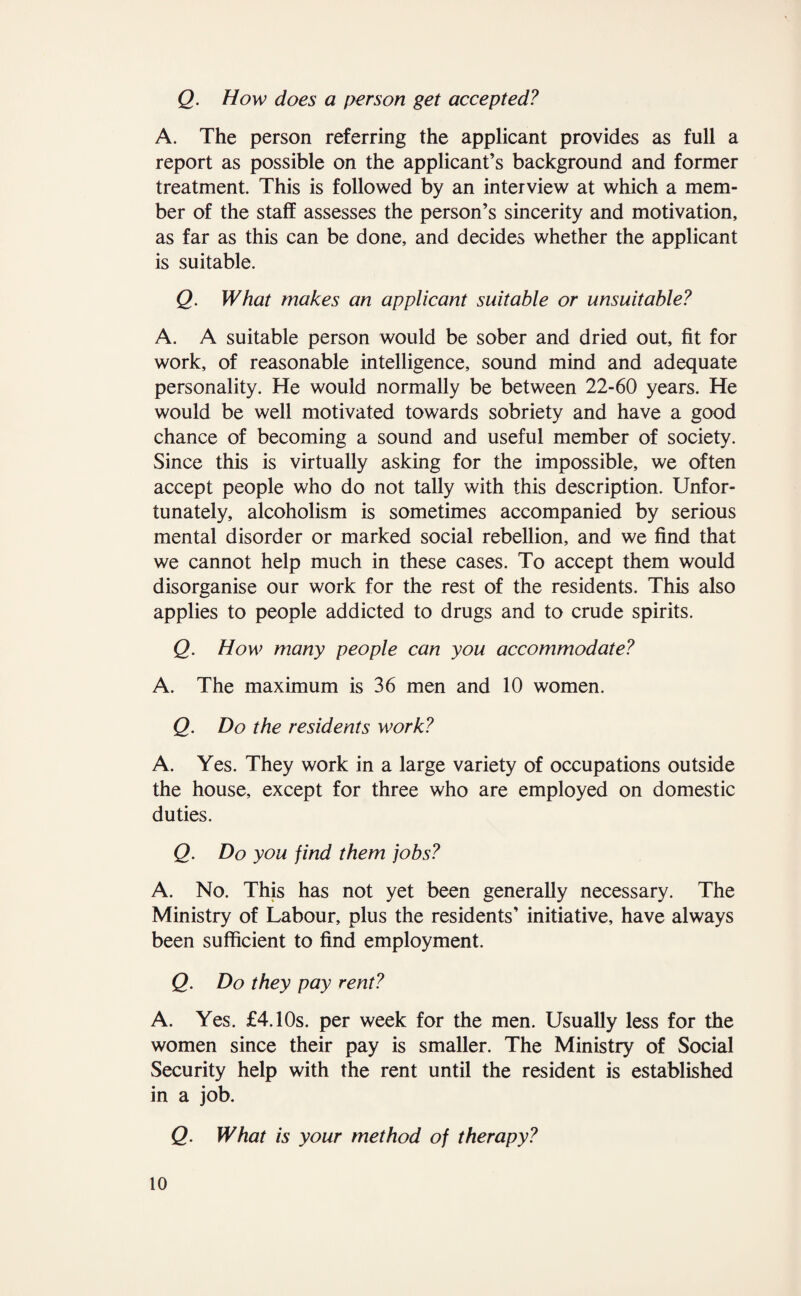 Q. How does a person get accepted? A. The person referring the applicant provides as full a report as possible on the applicant’s background and former treatment. This is followed by an interview at which a mem¬ ber of the staff assesses the person’s sincerity and motivation, as far as this can be done, and decides whether the applicant is suitable. Q. What makes an applicant suitable or unsuitable? A. A suitable person would be sober and dried out, fit for work, of reasonable intelligence, sound mind and adequate personality. He would normally be between 22-60 years. He would be well motivated towards sobriety and have a good chance of becoming a sound and useful member of society. Since this is virtually asking for the impossible, we often accept people who do not tally with this description. Unfor¬ tunately, alcoholism is sometimes accompanied by serious mental disorder or marked social rebellion, and we find that we cannot help much in these cases. To accept them would disorganise our work for the rest of the residents. This also applies to people addicted to drugs and to crude spirits. Q. How many people can you accommodate? A. The maximum is 36 men and 10 women. Q. Do the residents work? A. Yes. They work in a large variety of occupations outside the house, except for three who are employed on domestic duties. Q. Do you find them jobs? A. No. This has not yet been generally necessary. The Ministry of Labour, plus the residents’ initiative, have always been sufficient to find employment. Q. Do they pay rent? A. Yes. £4.10s. per week for the men. Usually less for the women since their pay is smaller. The Ministry of Social Security help with the rent until the resident is established in a job. Q. What is your method of therapy?