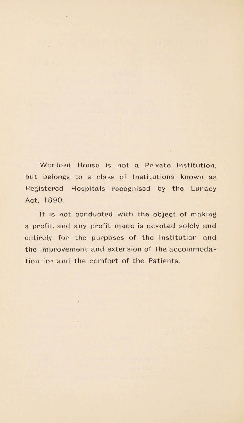Wonford House is not a Private Institution, but belongs to a class of Institutions known as Registered Hospitals recognised by the Lunacy Act, 1 890. It is not conducted with the object of making a profit, and any profit made is devoted solely and entirely for the purposes of the Institution and the improvement and extension of the accommoda¬ tion for and the comfort of the Patients.