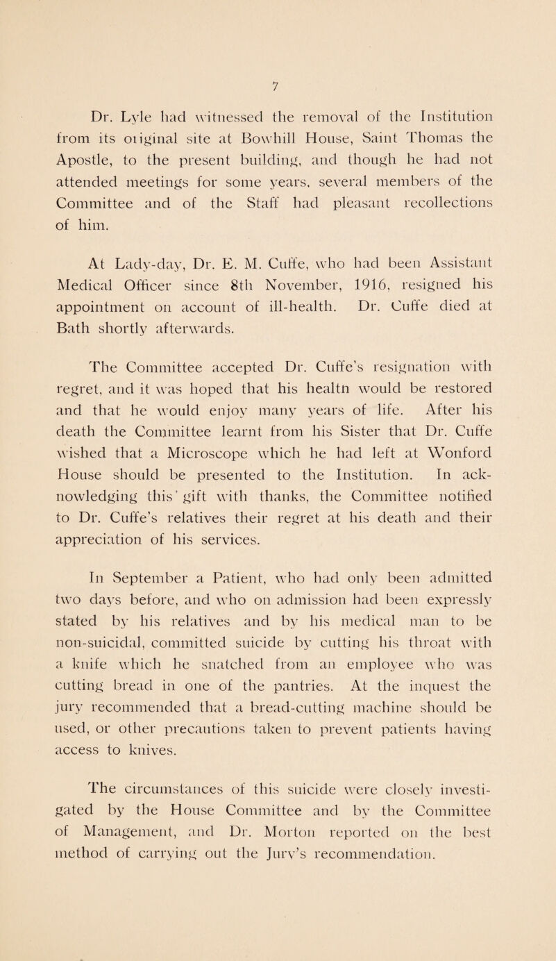 Dr. Lyle had witnessed the removal of the Institution from its otiginal site at Boxvhill House, Saint Thomas the Apostle, to the present building, and though he had not attended meetings for some years, several members of the Committee and of the Staff had pleasant recollections of him. At Lady-day, Dr. E. M. Cuffe, who had been Assistant Medical Officer since 8th November, 1916, resigned his appointment on account of ill-health. Dr. Cuffe died at Bath shortly afterwards. The Committee accepted Dr. Cuffe’s resignation with regret, and it was hoped that his healtn would be restored and that he would enjoy many years of life. After his death the Committee learnt from his Sister that Dr. Cuffe wished that a Microscope which he had left at Wonford House should be presented to the Institution. In ack¬ nowledging this gift with thanks, the Committee notified to Dr. Cuffe's relatives their regret at his death and their appreciation of his services. In September a Patient, who had only been admitted two days before, and who on admission had been expressly stated by his relatives and by his medical man to be non-suicidal, committed suicide by cutting his throat with a knife which he snatched from an employee who was cutting bread in one of the pantries. At the inquest the jury recommended that a bread-cutting machine should be used, or other precautions taken to prevent patients having access to knives. The circumstances of this suicide were closely investi¬ gated by the House Committee and by the Committee of Management, and Dr. Morton reported on the best method of carrying out the Jury’s recommendation.