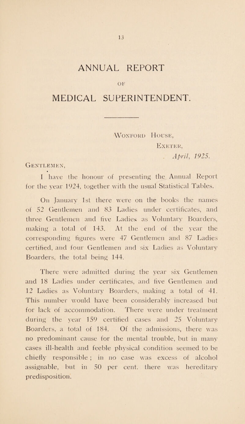 ANNUAL REPORT OF MEDICAL SUPERINTENDENT. Won ford House, Exeter, April, 1925. Gentlemen, ♦ I have the honour of presenting the Annual Report for the year 1924, together with the usual Statistical Tables. On January 1st there were on the books the names of 52 Gentlemen and 83 Ladies under certificates, and three Gentlemen and five Ladies as Voluntary Boarders, making a total of 143. At the end of the year the corresponding figures were 47 Gentlemen and 87 Ladies certified, and four Gentlemen and six Ladies as Voluntary Boarders, the total being 144. There were admitted during the year six Gentlemen and 18 Ladies under certificates, and five Gentlemen and 12 Ladies as Voluntary Boarders, making a total of 41. This number would have been considerably increased but for lack of accommodation. There were under treatment during the year 159 certified cases and 25 Voluntary Boarders, a total of 184. Of the admissions, there was no predominant cause for the mental trouble, but in many cases ill-health and feeble physical condition seemed to be chiefly responsible ; in no case was excess of alcohol assignable, but in 50 per cent, there was hereditary predisposition.