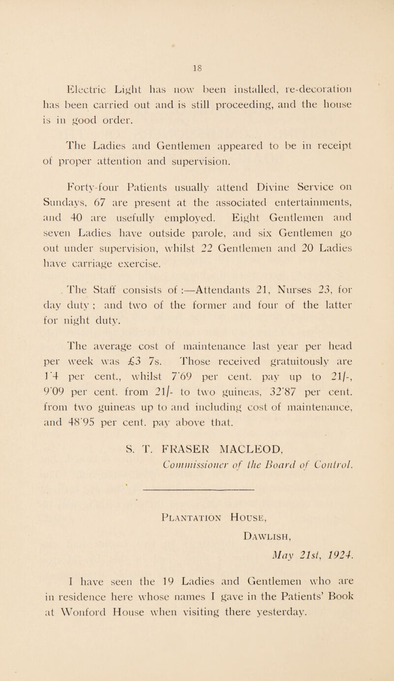 Electric Light has now been installed, re-decoration has been carried out and is still proceeding, and the house is in good order. The Ladies and Gentlemen appeared to be in receipt of proper attention and supervision. Forty-four Patients usually attend Divine Service on Sundays, 67 are present at the associated entertainments, and 40 are usefully employed. Eight Gentlemen and seven Ladies have outside parole, and six Gentlemen go out under supervision, whilst 22 Gentlemen and 20 Ladies have carriage exercise. The Staff consists of :— Attendants 21, Nurses 23, for day duty ; and two of the former and four of the latter for night duty. The average cost of maintenance last year per head per week was £3 7s. Those received gratuitously are L4 per cent., whilst 7'6 9 per cent, pay up to 21/-, 9'09 per cent, from 21 /- to two guineas, 32‘87 per cent, from two guineas up to and including cost of maintenance, and 48‘95 per cent, pay above that. S. T. FRASER MACLEOD. Commissioner of Hie Board of Control. Plantation House, Dawlish, May 21st, 1924. I have seen the 19 Ladies and Gentlemen who are in residence here whose names I gave in the Patients’ Book at Wonford House when visiting there yesterday.