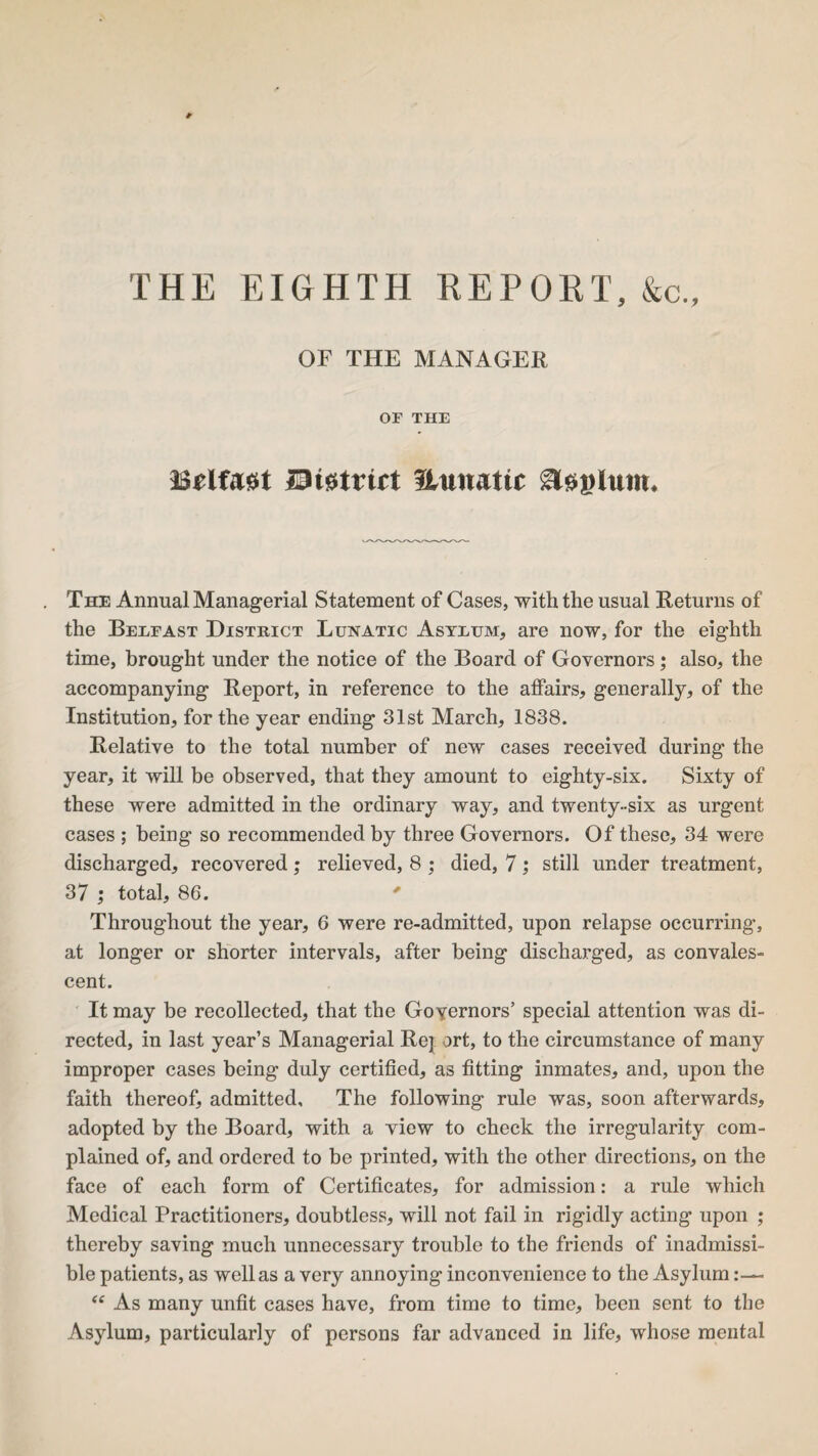 THE EIGHTH REPORT, &c.. OF THE MANAGER OF THE Belfast JDistrtrt Uunatic A&ijlum. The Annual Managerial Statement of Cases, with the usual Returns of the Belfast District Lunatic Asylum, are now, for the eighth time, brought under the notice of the Board of Governors; also, the accompanying Report, in reference to the affairs, generally, of the Institution, for the year ending 31st March, 1838. Relative to the total number of new cases received during the year, it will be observed, that they amount to eighty-six. Sixty of these were admitted in the ordinary way, and twenty-six as urgent cases ; being so recommended by three Governors. Of these, 34 were discharged, recovered; relieved, 8 ; died, 7; still under treatment, 37 ; total, 86. * Throughout the year, 6 were re-admitted, upon relapse occurring, at longer or shorter intervals, after being discharged, as convales¬ cent. It may be recollected, that the Goyernors’ special attention was di¬ rected, in last year’s Managerial Re] ort, to the circumstance of many improper cases being duly certified, as fitting inmates, and, upon the faith thereof, admitted. The following rule was, soon afterwards, adopted by the Board, with a view to check the irregularity com¬ plained of, and ordered to be printed, with the other directions, on the face of each form of Certificates, for admission: a rule which Medical Practitioners, doubtless, will not fail in rigidly acting upon ; thereby saving much unnecessary trouble to the friends of inadmissi¬ ble patients, as well as a very annoying inconvenience to the Asylum:— “ As many unfit cases have, from time to time, been sent to the Asylum, particularly of persons far advanced in life, whose mental