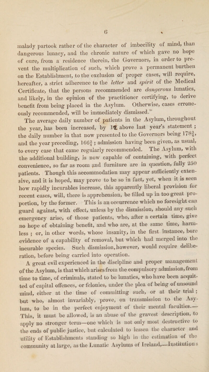 malady partook rather of the character of imbecility of mind, than dangerous lunacy, and the chronic nature of which gave no hope of cure, from a residence therein, the Governors, in order to pie- vent the multiplication of such, which prove a permanent burthen on the Establishment, to the exclusion of proper cases, will require, hereafter, a strict adherence to the letter and spirit of the Medical Certificate, that the persons recommended are dangerous lunatics, and likely, in the opinion of the practitioner certifying, to derive benefit from being placed in the Asylum. Otherwise, cases errone¬ ously recommended, will be immediately dismissed.’ The average daily number of patients in the Asylum, throughout the year, has been increased, by 1^ above last year’s statement ; the daily number in that now presented to the Governors being I78f, and the year preceding, 166f ; admission having been given, as usual, to every case that came regularly recommended. The Asylum, with the additional building, is now capable of containing, with perfect convenience, so far as room and furniture are in question, fully 250 patients. Though this accommodation may appear sufficiently exten¬ sive, and it is hoped, may prove to be so in fact, yet, when it is seen how rapidly incurables increase, this apparently liberal provision for recent cases, will, there is apprehension, be filled up in too great pro¬ portion, by the former. This is an occurrence which no foresight can guard against, with effect, unless by the dismission, sliouid any such emergency arise, of those patients, who, after a certain time, give no hope of obtaining benefit, and who are, at the same time, harm¬ less ; or, in other words, whose insanity, in the first instance, bore evidence of a capability of removal, but which had merged into the incurable species. Such dismission, however, would require delibe¬ ration, before being carried into operation. A great evil experienced in the discipline and proper management of the Asylum, is that which arises from the compulsory admission, from time to time, of criminals, stated to be lunatics, who have been acquit¬ ted of capital offences, or felonies, under the plea of being of unsound mind, either at the time of committing such, or at their trial; but who, almost invariably, prove, on transmission to the Asy¬ lum, to be in the perfect enjoyment of their mental faculties. This, it must be allowed, is an abuse of the gravest description, to apply no stronger term—one which is not only most destructive to the ends of public justice, but calculated to lessen the character and utility of Establishments standing so high in the estimation of the community at large, as the Lunatic Asylums of Ireland,—Institution