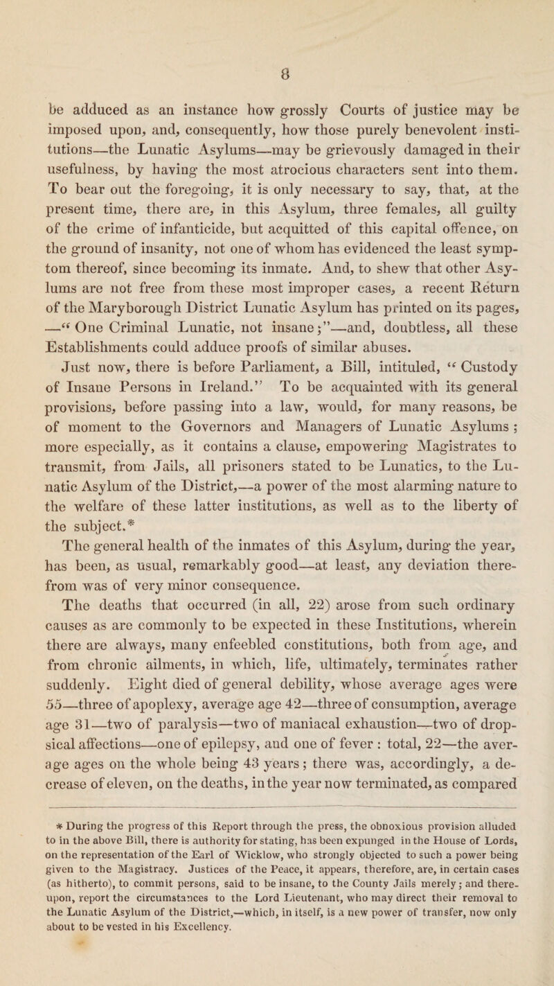 be adduced as an instance how grossly Courts of justice may be imposed upon, and, consequently, how those purely benevolent insti¬ tutions—the Lunatic Asylums—may be grievously damaged in their usefulness, by having the most atrocious characters sent into them. To bear out the foregoing, it is only necessary to say, that, at the present time, there are, in this Asylum, three females, all guilty of the crime of infanticide, but acquitted of this capital offence, on the ground of insanity, not one of whom has evidenced the least symp¬ tom thereof, since becoming its inmate. And, to shew that other Asy¬ lums are not free from these most improper cases, a recent Return of the Maryborough District Lunatic Asylum has printed on its pages, —“ One Criminal Lunatic, not insane j”—and, doubtless, all these Establishments could adduce proofs of similar abuses. Just now, there is before Parliament, a Bill, intituled, ie Custody of Insane Persons in Ireland.” To be acquainted with its general provisions, before passing into a law, would, for many reasons, be of moment to the Governors and Managers of Lunatic Asylums ; more especially, as it contains a clause, empowering Magistrates to transmit, from Jails, all prisoners stated to be Lunatics, to the Lu¬ natic Asylum of the District,—a power of the most alarming nature to the welfare of these latter institutions, as well as to the liberty of the subject.* The general health of the inmates of this Asylum, during the year, has been, as usual, remarkably good—at least, any deviation there¬ from was of very minor consequence. The deaths that occurred (in all, 22) arose from such ordinary causes as are commonly to be expected in these Institutions, wherein there are always, many enfeebled constitutions, both from age, and -S’ from chronic ailments, in which, life, ultimately, terminates rather suddenly. Eight died of general debility, whose average ages were 55—three of apoplexy, average age 42—three of consumption, average age 31—two of paralysis—two of maniacal exhaustion—two of drop¬ sical affections—one of epilepsy, and one of fever : total, 22—the aver¬ age ages on the whole being 43 years ; there was, accordingly, a de¬ crease of eleven, on the deaths, in the year now terminated, as compared * During the progress of this Report through the press, the obnoxious provision alluded to in the above Bill, there is authority for stating, has been expunged in the House of Lords, on the representation of the Earl of Wicklow, who strongly objected to such a power being given to the Magistracy. Justices of the Peace, it appears, therefore, are, in certain cases (as hitherto), to commit persons, said to be insane, to the County Jails merely; and there¬ upon, report the circumstances to the Lord Lieutenant, who may direct their removal to the Lunatic Asylum of the District,—which, in itself, is a new power of transfer, now only about to be vested in his Excellency.