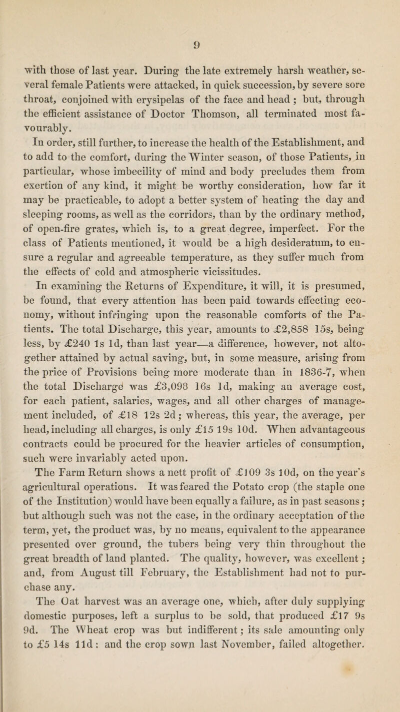 with those of last year. During the late extremely harsh weather, se¬ veral female Patients were attacked, in quick succession, by severe sore throat, conjoined with erysipelas of the face and head ; but, through the efficient assistance of Doctor Thomson, all terminated most fa¬ vourably. In order, still further, to increase the health of the Establishment, and to add to the comfort, during the Winter season, of those Patients, in particular, whose imbecility of mind and body precludes them from exertion of any kind, it might be worthy consideration, how far it may be practicable, to adopt a better system of heating the day and sleeping rooms, as well as the corridors, than by the ordinary method, of open-fire grates, which is, to a great degree, imperfect. For the class of Patients mentioned, it would be a high desideratum, to en¬ sure a regular and agreeable temperature, as they suffer much from the effects of cold and atmospheric vicissitudes. In examining the Returns of Expenditure, it will, it is presumed, be found, that every attention has been paid towards effecting eco¬ nomy, without infringing upon the reasonable comforts of the Pa¬ tients. The total Discharge, this year, amounts to £2,858 15s, being less, by £240 Is Id, than last year—a difference, however, not alto¬ gether attained by actual saving, but, in some measure, arising from the price of Provisions being more moderate than in 1836-7, when the total Discharge! was £3,098 16s Id, making an average cost, for each patient, salaries, wages, and all other charges of manage¬ ment included, of £18 12s 2d; whereas, this year, the average, per head, including all charges, is only £15 19s lOd. When advantageous contracts could be procured for the heavier articles of consumption, such were invariably acted upon. The Farm Return shows a nett profit of £ 109 3s lOd, on the year's agricultural operations. It was feared the Potato crop (the staple one of the Institution) would have been equally a failure, as in past seasons; but although such was not the case, in the ordinary acceptation of the term, yet, the product was, by no means, equivalent to the appearance presented over ground, the tubers being very thin throughout the great breadth of land planted. The quality, however, was excellent; and, from August till February, the Establishment had not to pur¬ chase any. The Oat harvest was an average one, which, after duly supplying domestic purposes, left a surplus to be sold, that produced £17 9s 9d. The Wheat crop was but indifferent; its sale amounting only to £5 14s lid: and the crop sown last November, failed altogether.