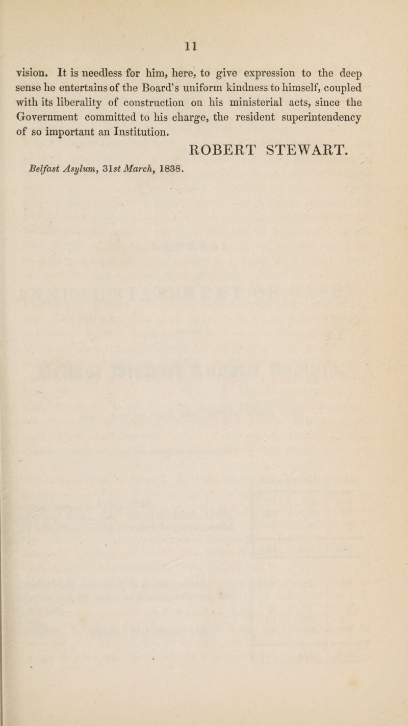 vision. It is needless for him, here, to give expression to the deep sense he entertains of the Board’s uniform kindness to himself, coupled with its liberality of construction on his ministerial acts, since the Government committed to his charge, the resident superintendency of so important an Institution. ROBERT STEWART. Belfast Asylum, 31 st March, 1838.