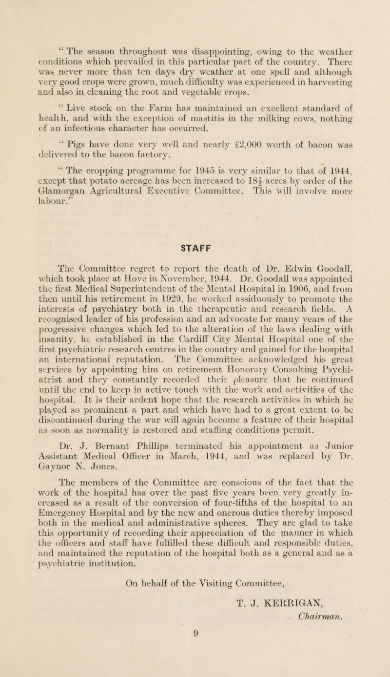 “ The season throughout was disappointing, owing to the weather conditions which prevailed in this particular part of the country. There was never more than ten days dry weather at one spell and although very good crops were grown, much difficulty was experienced in harvesting and also in cleaning the root and vegetable crops. Live stock on the Farm has maintained an excellent standard of health, and with the exception of mastitis in the milking cows, nothing of an infectious character has occurred. “ Pigs have done very well and nearly £2,000 worth of bacon was delivered to the bacon factory. “ The cropping programme for 1945 is very similar to that of 1944, except that potato acreage has been increased to 18 J acres by order of the Glamorgan Agricultural Executive Committee. This will involve more labour.” STAFF The Committee regret to report the death of Dr. Edwin Goodall, which took place at Hove in November, 1944. Dr. Goodall was appointed the first Medical Superintendent of the Mental Hospital in 1906, and from then until his retirement in 1929, he worked assiduously to promote the interests of psychiatry both in the therapeutic and research fields. A recognised leader of his profession and an advocate for many years of the progressive changes which led to the alteration of the laws dealing with insanity, he established in the Cardiff City Mental Hospital one of the first psychiatric research centres in the country and gained for the hospital an international reputation. The Committee acknowledged his great services by appointing him on retirement Honorary Consulting Psychi¬ atrist and they constantly recorded their pleasure that he continued until the end to keep in active touch with the work and activities of the hospital. It is their ardent hope that the research activities in which he played so prominent a part and which have had to a great extent to be discontinued during the war will again become a feature of their hospital as soon as normality is restored and staffing conditions permit. Dr. J. Bernant Phillips terminated his appointment as Junior Assistant Medical Officer in March, 1944, and was replaced by Dr. Gay nor N. Jones. The members of the Committee are conscious of the fact that the work of the hospital has over the past five years been very greatly in¬ creased as a result of the conversion of four-fifths of the hospital to an Emergency Hospital and by the new and onerous duties thereby imposed both in the medical and administrative spheres. They are glad to take this opportunity of recording their appreciation of the manner in which the officers and staff have fulfilled these difficult and responsible duties, and maintained the reputation of the hospital both as a general and as a psychiatric institution. On behalf of the Visiting Committee, T. J. KERRIGAN, , Chairman.