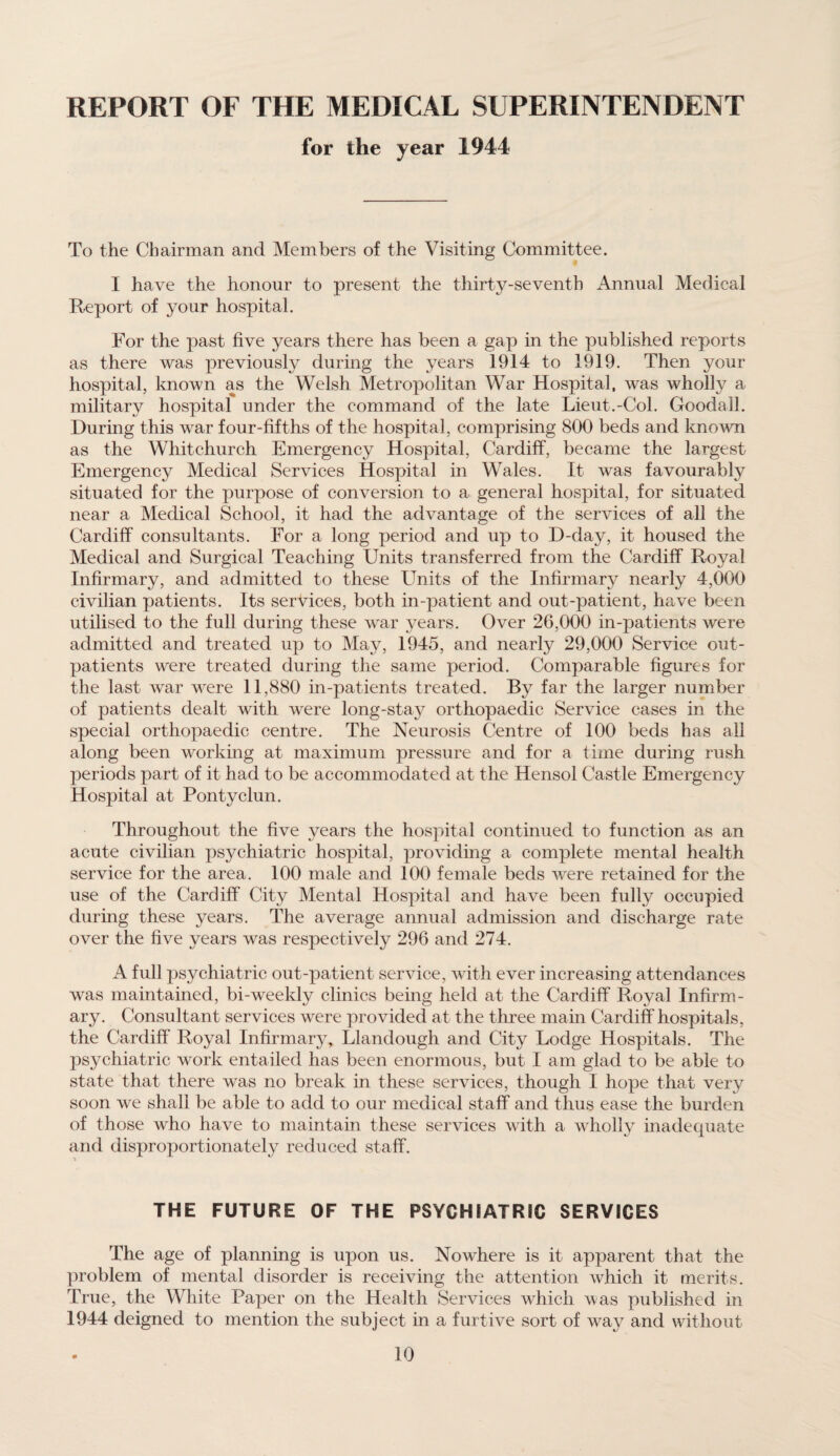 REPORT OF THE MEDICAL SUPERINTENDENT for the year 1944 To the Chairman and Members of the Visiting Committee. I have the honour to present the thirty-seventh Annual Medical Report of your hospital. For the past five years there has been a gap in the published reports as there was previously during the years 1914 to 1919. Then your hospital, known as the Welsh Metropolitan War Hospital, was wholly a military hospital under the command of the late Lieut.-Col. Goodall. During this war four-fifths of the hospital, comprising 800 beds and known as the Whitchurch Emergency Hospital, Cardiff, became the largest Emergency Medical Services Hospital in Wales. It was favourably situated for the purpose of conversion to a general hospital, for situated near a Medical School, it had the advantage of the services of all the Cardiff consultants. For a long period and up to D-day, it housed the Medical and Surgical Teaching Units transferred from the Cardiff Royal Infirmary, and admitted to these Units of the Infirmary nearly 4,000 civilian patients. Its services, both in-patient and out-patient, have been utilised to the full during these war years. Over 26,000 in-patients were admitted and treated up to May, 1945, and nearly 29,000 Service out¬ patients were treated during the same period. Comparable figures for the last war were 11,880 in-patients treated. By far the larger number of patients dealt with were long-stay orthopaedic Service cases in the special orthopaedic centre. The Neurosis Centre of 100 beds has all along been working at maximum pressure and for a time during rush periods part of it had to be accommodated at the Hensol Castle Emergency Hospital at Pontyclun. Throughout the five years the hospital continued to function as an acute civilian psychiatric hospital, providing a complete mental health service for the area. 100 male and 100 female beds were retained for the use of the Cardiff City Mental Hospital and have been fully occupied during these years. The average annual admission and discharge rate over the five years was respectively 296 and 274. A full psychiatric out-patient service, with ever increasing attendances was maintained, bi-weekly clinics being held at the Cardiff Royal Infirm¬ ary. Consultant services were provided at the three main Cardiff hospitals, the Cardiff Royal Infirmary, Llandough and City Lodge Hospitals. The psychiatric work entailed has been enormous, but I am glad to be able to state that there was no break in these services, though I hope that very soon we shall be able to add to our medical staff and thus ease the burden of those who have to maintain these services with a wholly inadequate and disproportionately reduced staff. THE FUTURE OF THE PSYCHIATRIC SERVICES The age of planning is upon us. Nowhere is it apparent that the problem of mental disorder is receiving the attention which it merits. True, the White Paper on the Health Services which was published in 1944 deigned to mention the subject in a furtive sort of way and without