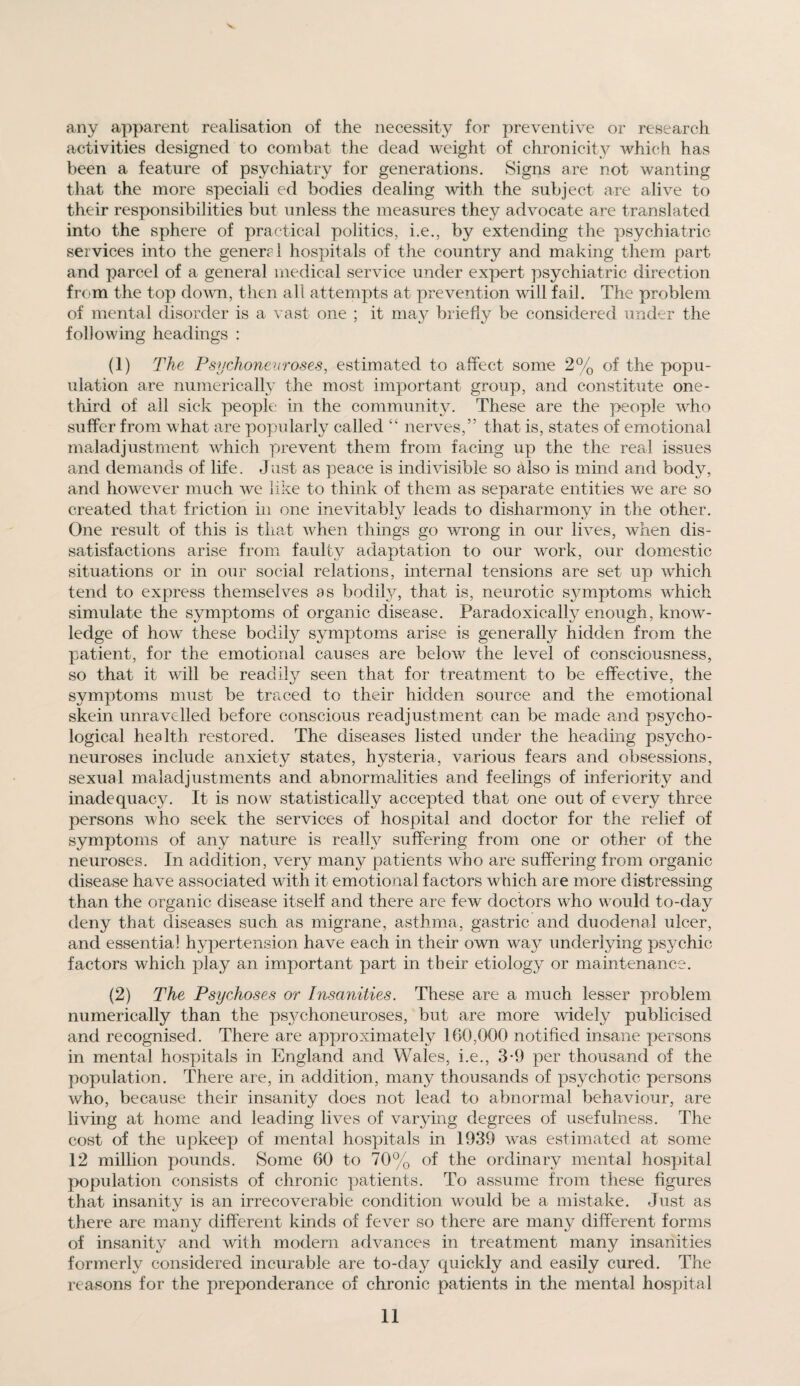 any apparent realisation of the necessity for preventive or research activities designed to combat the dead weight of chronicity which has been a feature of psychiatry for generations. Signs are not wanting that the more speciali ed bodies dealing with the subject are alive to their responsibilities but unless the measures they advocate are translated into the sphere of practical politics, i.e., by extending the psychiatric services into the general hospitals of the country and making them part and parcel of a general medical service under expert psychiatric direction from the top down, then all attempts at prevention will fail. The problem of mental disorder is a vast one ; it m&y briefly be considered under the following headings : (1) The Psychonev roses, estimated to affect some 2% of the popu¬ lation are numerically the most important group, and constitute one- third of all sick people in the community. These are the people who suffer from what are popularly called “ nerves,” that is, states of emotional maladjustment which prevent them from facing up the the real issues and demands of life. Just as peace is indivisible so also is mind and body, and however much we like to think of them as separate entities we are so created that friction in one inevitably leads to disharmony in the other. One result of this is that when things go wrong in our lives, when dis¬ satisfactions arise from faulty adaptation to our work, our domestic situations or in our social relations, internal tensions are set up which tend to express themselves as bodily, that is, neurotic symptoms which simulate the symptoms of organic disease. Paradoxically enough, know¬ ledge of how these bodily symptoms arise is generally hidden from the patient, for the emotional causes are below the level of consciousness, so that it will be readily seen that for treatment to be effective, the symptoms must be traced to their hidden source and the emotional skein unravelled before conscious readjustment can be made and psycho¬ logical health restored. The diseases listed under the heading psycho¬ neuroses include anxiety states, hysteria, various fears and obsessions, sexual maladjustments and abnormalities and feelings of inferiority and inadequacy. It is now statistically accepted that one out of every three persons who seek the services of hospital and doctor for the relief of symptoms of any nature is realty suffering from one or other of the neuroses. In addition, very many patients who are suffering from organic disease have associated with it emotional factors which are more distressing than the organic disease itself and there are few doctors who would to-day deny that diseases such as migrane, asthma, gastric and duodenal ulcer, and essentia] hypertension have each in their own way underlying psychic factors which play an important part in their etiology or maintenance. (2) The Psychoses or Insanities. These are a much lesser problem numerically than the ps3^choneuroses, but are more widely publicised and recognised. There are approximately 160,000 notified insane persons in mental hospitals in England and Wales, i.e., 3-9 per thousand of the population. There are, in addition, many thousands of psychotic persons who, because their insanity does not lead to abnormal behaviour, are living at home and leading lives of varying degrees of usefulness. The cost of the upkeep of mental hospitals in 1939 was estimated at some 12 million pounds. Some 60 to 70% of the ordinary mental hospital population consists of chronic patients. To assume from these figures that insanity is an irrecoverable condition would be a mistake. Just as there are many different kinds of fever so there are many different forms of insanity and with modern advances in treatment many insanities formerly considered incurable are to-day quickly and easily cured. The reasons for the preponderance of chronic patients in the mental hospital