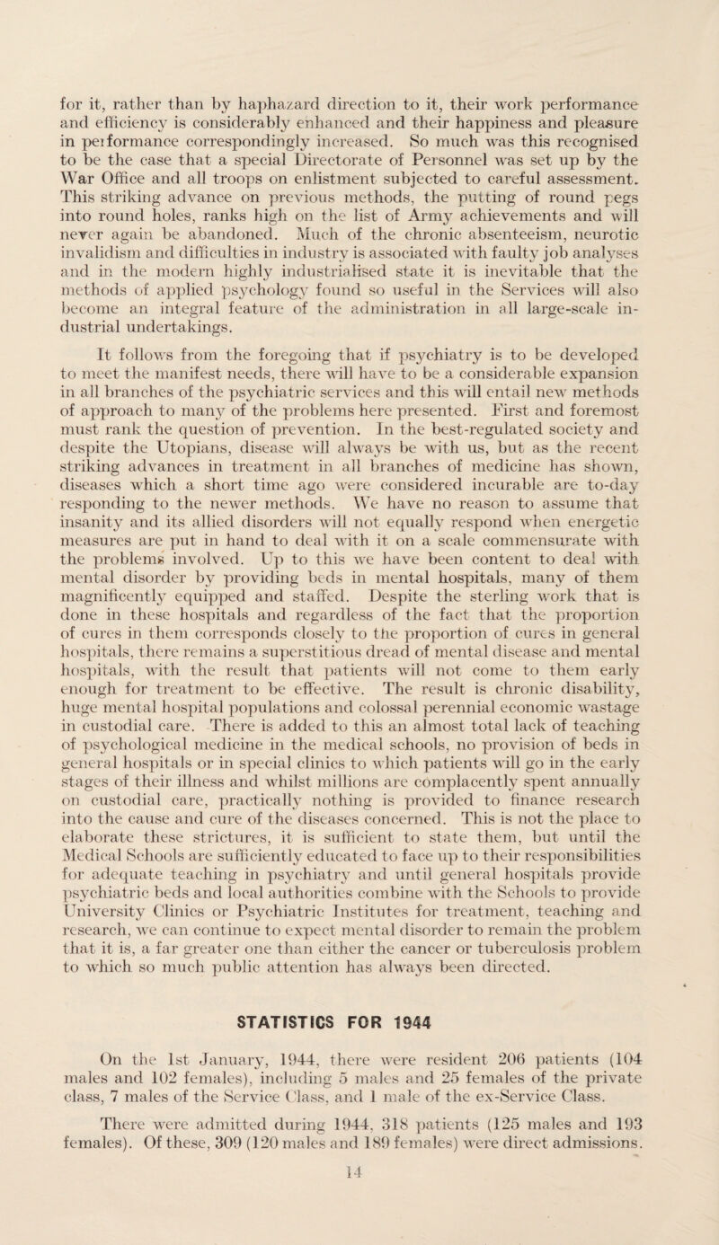 for it, rather than by haphazard direction to it, their work performance and efficiency is considerably enhanced and their happiness and pleasure in peiformance correspondingly increased. So much was this recognised to be the case that a special Directorate of Personnel was set up by the War Office and all troops on enlistment subjected to careful assessment. This striking advance on previous methods, the putting of round pegs into round holes, ranks high on the list of Army achievements and will never again be abandoned. Much of the chronic absenteeism, neurotic invalidism and difficulties in industry is associated with faulty job analyses and in the modern highly industrialised state it is inevitable that the methods of applied psychology found so useful in the Services will also become an integral feature of the administration in all large-scale in¬ dustrial undertakings. It follows from the foregoing that if psychiatry is to be developed to meet the manifest needs, there will have to be a considerable expansion in all branches of the psychiatric services and this will entail new methods of approach to many of the problems here presented. First and foremost must rank the question of prevention. In the best-regulated society and despite the Utopians, disease will always be with us, but as the recent striking advances in treatment in all branches of medicine has shown, diseases which a short time ago were considered incurable are to-day responding to the newer methods. We have no reason to assume that insanity and its allied disorders will not equally respond when energetic measures are put in hand to deal with it on a scale commensurate with the problems involved. Up to this we have been content to deal with mental disorder by providing beds in mental hospitals, many of them magnificently equipped and staffed. Despite the sterling work that is done in these hospitals and regardless of the fact that the proportion of cures in them corresponds closely to the proportion of cures in general hospitals, there remains a superstitious dread of mental disease and mental hospitals, with the result that patients will not come to them early enough for treatment to be effective. The result is chronic disability, huge mental hospital populations and colossal perennial economic wastage in custodial care. There is added to this an almost total lack of teaching of psychological medicine in the medical schools, no provision of beds in general hospitals or in special clinics to which patients will go in the early stages of their illness and whilst millions are complacently spent annually on custodial care, practical^ nothing is provided to finance research into the cause and cure of the diseases concerned. This is not the place to elaborate these strictures, it is sufficient to state them, but until the Medical Schools are sufficiently educated to face up to their responsibilities for adequate teaching in psychiatry and until general hospitals provide psychiatric beds and local authorities combine with the Schools to provide University Clinics or Psychiatric Institutes for treatment, teaching and research, we can continue to expect mental disorder to remain the problem that it is, a far greater one than either the cancer or tuberculosis problem to which so much public attention has always been directed. STATISTICS FOR 1944 On the 1st January, 1944, there were resident 206 patients (104 males and 102 females), including 5 males and 25 females of the private class, 7 males of the Service ( 'lass, and 1 male of the ex-Service Class. There were admitted during 1944, 318 patients (125 males and 193 females). Of these, 309 (120 males and 189 females) were direct admissions.