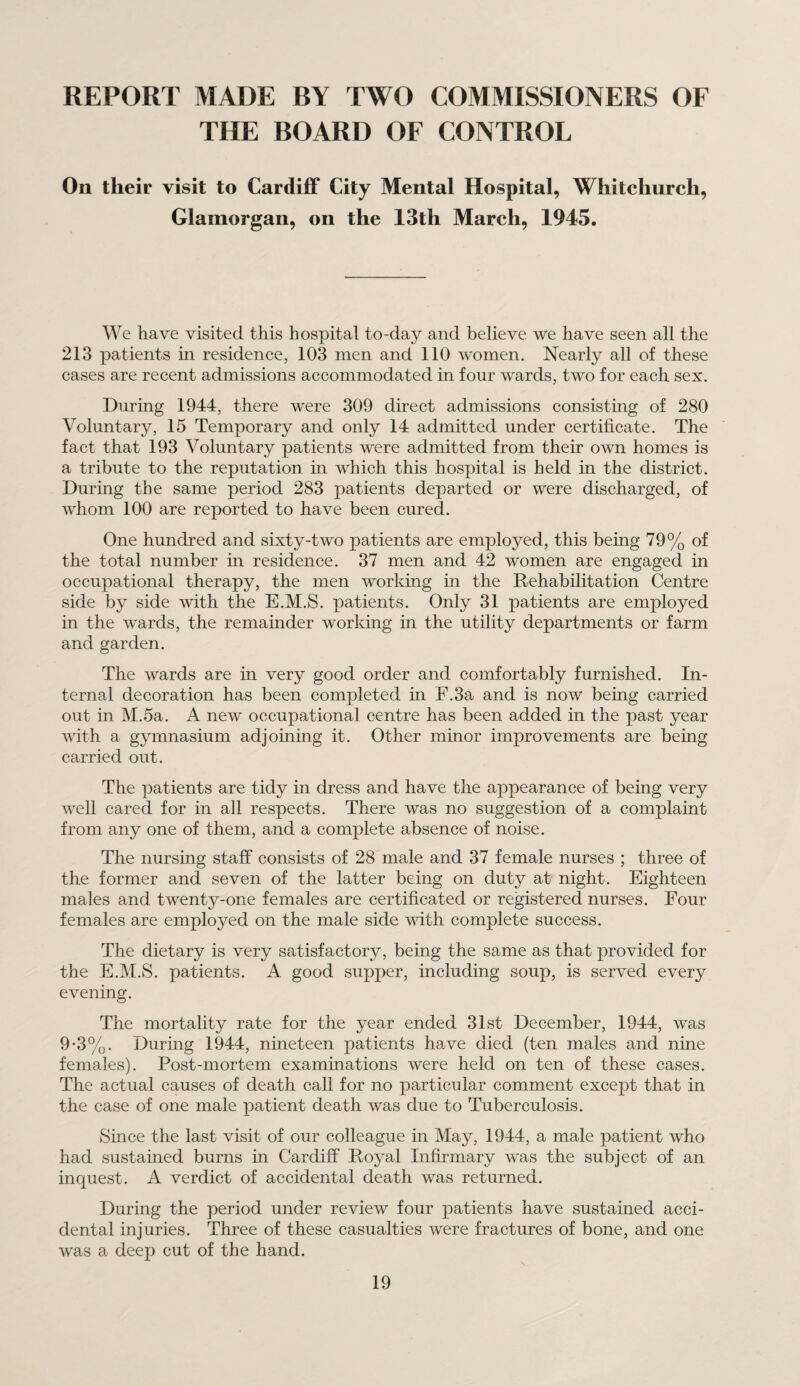 REPORT MADE BY TWO COMMISSIONERS OF THE BOARD OF CONTROL On their visit to Cardiff City Mental Hospital, Whitchurch, Glamorgan, on the 13th March, 1945. We have visited this hospital to-day and believe we have seen all the 213 patients in residence, 103 men and 110 women. Nearly all of these cases are recent admissions accommodated in four wards, two for each sex. During 1944, there were 309 direct admissions consisting of 280 Voluntary, 15 Temporary and only 14 admitted under certificate. The fact that 193 Voluntary patients were admitted from their own homes is a tribute to the reputation in which this hospital is held in the district. During the same period 283 patients departed or were discharged, of whom 100 are reported to have been cured. One hundred and sixty-two patients are employed, this being 79% of the total number in residence. 37 men and 42 women are engaged in occupational therapy, the men working in the Rehabilitation Centre side by side with the E.M.S. patients. Only 31 patients are employed in the wards, the remainder working in the utility departments or farm and garden. The wards are in very good order and comfortably furnished. In¬ ternal decoration has been completed in F.3a and is now being carried out in M.5a. A new occupational centre has been added in the past year with a gymnasium adjoining it. Other minor improvements are being carried out. The patients are tidy in dress and have the appearance of being very well cared for in all respects. There was no suggestion of a complaint from any one of them, and a complete absence of noise. The nursing staff consists of 28 male and 37 female nurses ; three of the former and seven of the latter being on duty at night. Eighteen males and twenty-one females are certificated or registered nurses. Four females are employed on the male side with complete success. The dietary is very satisfactory, being the same as that provided for the E.M.S. patients. A good supper, including soup, is served every evening. The mortality rate for the year ended 31st December, 1944, was 9-3%. During 1944, nineteen patients have died (ten males and nine females). Post-mortem examinations were held on ten of these cases. The actual causes of death call for no particular comment except that in the case of one male patient death was due to Tuberculosis. Since the last visit of our colleague in May, 1944, a male patient who had sustained burns in Cardiff Royal Infirmary was the subject of an inquest. A verdict of accidental death was returned. During the period under review four patients have sustained acci¬ dental injuries. Three of these casualties were fractures of bone, and one was a deep cut of the hand.