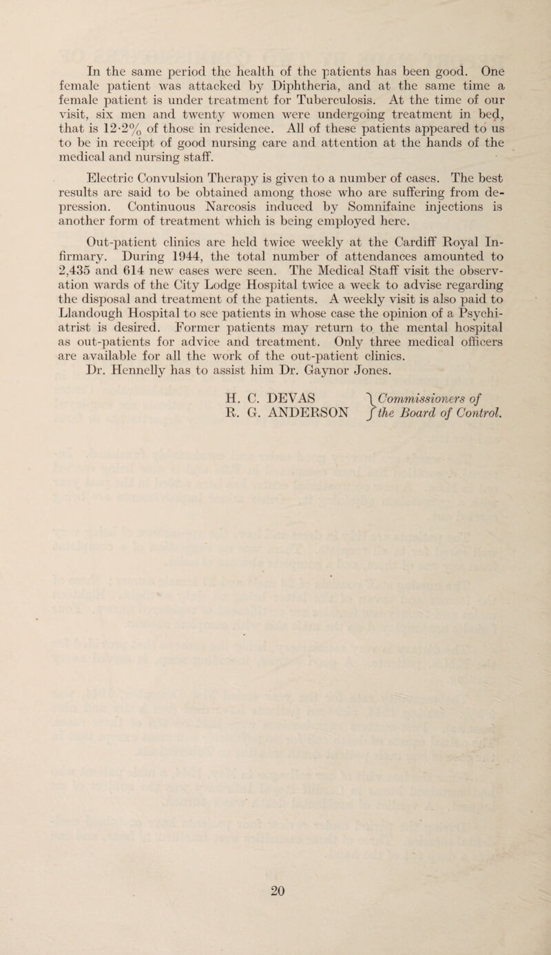 In the same period the health of the patients has been good. One female patient was attacked by Diphtheria, and at the same time a female patient is under treatment for Tuberculosis. At the time of our visit, six men and twenty women were undergoing treatment in bed, that is 12-2% of those in residence. All of these patients appeared to us to be in receipt of good nursing care and attention at the hands of the medical and nursing staff. Electric Convulsion Therapy is given to a number of cases. The best results are said to be obtained among those who are suffering from de¬ pression. Continuous Narcosis induced by Somnifaine injections is another form of treatment which is being employed here. Out-patient clinics are held twice weekly at the Cardiff Royal In¬ firmary. During 1944, the total number of attendances amounted to 2,435 and 614 new cases were seen. The Medical Staff visit the observ¬ ation wards of the City Lodge Hospital twice a week to advise regarding the disposal and treatment of the patients. A weekly visit is also paid to Llandough Hospital to see patients in whose case the opinion of a Psychi¬ atrist is desired. Former patients may return to the mental hospital as out-patients for advice and treatment. Only three medical officers are available for all the work of the out-patient clinics. Dr. Hennelly has to assist him Dr. Gaynor Jones. H. C. DEVAS \Commissioners of R. G. ANDERSON f the Board of Control.