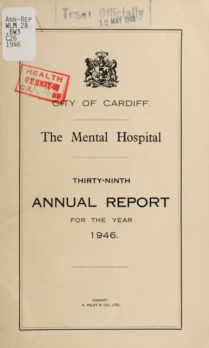 Ann-Rep WLM 28 ,BW3 C26 1946 YZ MM OF CARDIFF. The Mental Hospital THIRTY-NINTH ANNUAL REPORT FOR THE YEAR 1 946. CARDIFF : A. McLAY & CO., LTD.