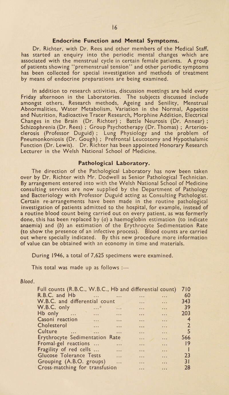 Endocrine Function and Mental Symptoms. Dr. Richter, with Dr. Rees and other members of the Medical Staff, has started an enquiry into the periodic mental changes which are associated with the menstrual cycle in certain female patients. A group of patients showing “premenstrual tension” and other periodic symptoms has been collected for special investigation and methods of treatment by means of endocrine preparations are being examined. In addition to research activities, discussion meetings are held every Friday afternoon in the Laboratories. The subjects discussed include amongst others, Research methods, Ageing and Senility, Menstrual Abnormalities, Water Metabolism, Variation in the Normal, Appetite and Nutrition, Radioactive Tracer Research., Morphine Addition, Electrical Changes in the Brain (Dr. Richter) ; Battle Neurosis (Dr. Annear) ; Schizophrenia (Dr. Rees) ; Group Psychotherapy (Dr. Thomas) ; Arterios¬ clerosis (Professor Duguid) ; Lung Physiology and the problem of Pneumonkoniosis (Dr. Gough) ; Prefrontal Leucotomy and Hypothalamic Function (Dr. Lewis). Dr. Richter has been appointed Honorary Research Lecturer in the Welsh National School of Medicine. Pathological Laboratory. The direction of the Pathological Laboratory has now been taken over by Dr. Richter with Mr. Dodwell as Senior Pathological Technician. By arrangement entered into with the Welsh National School of Medicine consulting services are now supplied by the Department of Pathology and Bacteriology with Professor Duguid acting as Consulting Pathologist. Certain re-arrangements have been made in the routine pathological investigation of patients admitted to the hospital, for example, instead of a routine blood count being carried out on every patient, as was formerly done, this has been replaced by (a) a haemoglobin estimation (to indicate anaemia) and (b) an estimation of the Erythrocyte Sedimentation Rate (to show the presence of an infective process). Blood counts are carried out where specially indicated. By this new procedure more information of value can be obtained with an economy in time and materials. During 1946, a total of 7,625 specimens were examined. This total was made up as follows :— Blood. Full counts (R.B.C., W.B.C., Hb and differential count) 710 R.B.C. and Hb ... ... ... ... 60 W.B.C. and differential count ... ... 343 W.B.C. only ... . 39 Hb only ... ... ... ... ... 203 Casoni reaction ... ... ... ... 4 Cholesterol ... ... ... ... 2 Culture ... ... ... ... ... 5 Erythrocyte Sedimentation Rate ... ... 566 Fromal-gel reactions ... ... ... ... 19 Fragility of red cells ... ... ... ... I Glucose Tolerance Tests ... ... ... 23 Grouping (A.B.O. groups) ... ... ... 31 Cross-matching for transfusion ... ... 28