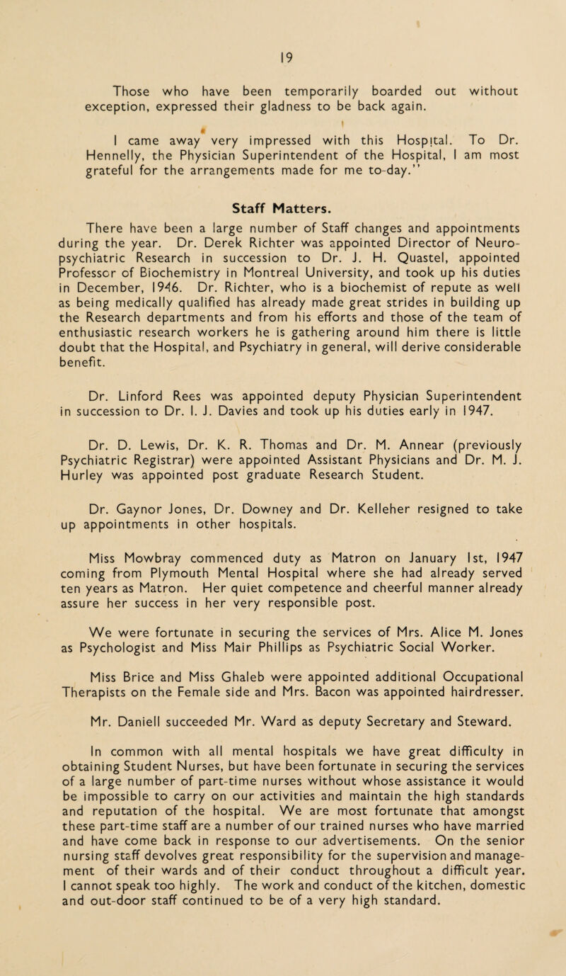 Those who have been temporarily boarded out without exception, expressed their gladness to be back again. \ $ I came away very impressed with this Hospital. To Dr. Hennelly, the Physician Superintendent of the Hospital, I am most grateful for the arrangements made for me to-day.” Staff Matters. There have been a large number of Staff changes and appointments during the year. Dr. Derek Richter was appointed Director of Neuro¬ psychiatric Research in succession to Dr. J. H. Quastel, appointed Professor of Biochemistry in Montreal University, and took up his duties in December, 1946. Dr. Richter, who is a biochemist of repute as well as being medically qualified has already made great strides in building up the Research departments and from his efforts and those of the team of enthusiastic research workers he is gathering around him there is little doubt that the Hospital, and Psychiatry in general, will derive considerable benefit. Dr. Linford Rees was appointed deputy Physician Superintendent in succession to Dr. I. J. Davies and took up his duties early in 1947. Dr. D. Lewis, Dr. K. R. Thomas and Dr. M. Annear (previously Psychiatric Registrar) were appointed Assistant Physicians and Dr. M. J. Hurley was appointed post graduate Research Student. Dr. Gaynor Jones, Dr. Downey and Dr. Kelleher resigned to take up appointments in other hospitals. Miss Mowbray commenced duty as Matron on January 1st, 1947 coming from Plymouth Mental Hospital where she had already served ten years as Matron. Her quiet competence and cheerful manner already assure her success in her very responsible post. We were fortunate in securing the services of Mrs. Alice M. Jones as Psychologist and Miss Mair Phillips as Psychiatric Social Worker. Miss Brice and Miss Ghaleb were appointed additional Occupational Therapists on the Female side and Mrs. Bacon was appointed hairdresser. Mr. Daniell succeeded Mr. Ward as deputy Secretary and Steward. In common with all mental hospitals we have great difficulty in obtaining Student Nurses, but have been fortunate in securing the services of a large number of part-time nurses without whose assistance it would be impossible to carry on our activities and maintain the high standards and reputation of the hospital. We are most fortunate that amongst these part-time staff are a number of our trained nurses who have married and have come back in response to our advertisements. On the senior nursing staff devolves great responsibility for the supervision and manage¬ ment of their wards and of their conduct throughout a difficult year. I cannot speak too highly. The work and conduct of the kitchen, domestic and out-door staff continued to be of a very high standard.