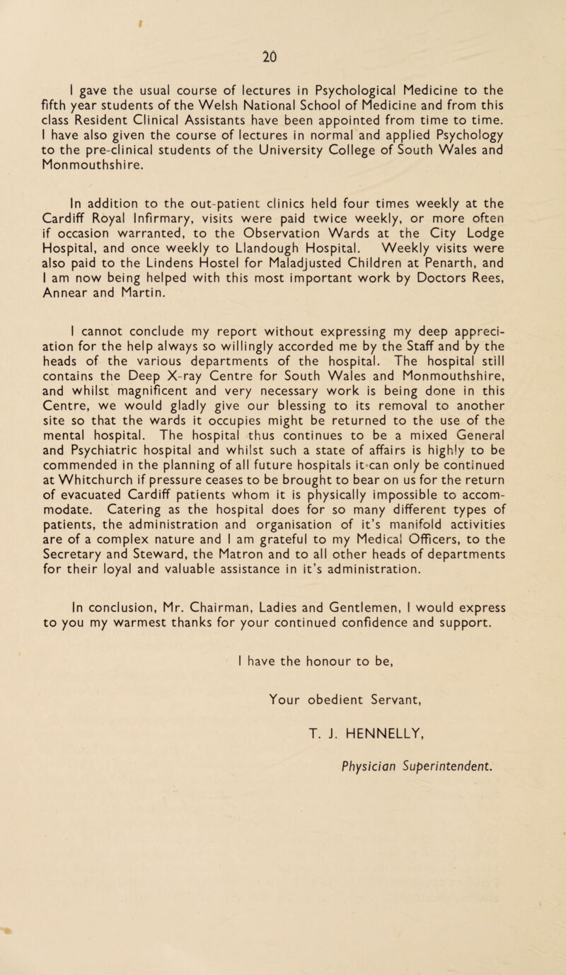 I gave the usual course of lectures in Psychological Medicine to the fifth year students of the Welsh National School of Medicine and from this class Resident Clinical Assistants have been appointed from time to time. I have also given the course of lectures in normal and applied Psychology to the pre-clinical students of the University College of South Wales and Monmouthshire. In addition to the out-patient clinics held four times weekly at the Cardiff Royal Infirmary, visits were paid twice weekly, or more often if occasion warranted, to the Observation Wards at the City Lodge Hospital, and once weekly to Llandough Hospital. Weekly visits were also paid to the Lindens Hostel for Maladjusted Children at Penarth, and I am now being helped with this most important work by Doctors Rees, Annear and Martin. I cannot conclude my report without expressing my deep appreci¬ ation for the help always so willingly accorded me by the Staff and by the heads of the various departments of the hospital. The hospital still contains the Deep X-ray Centre for South Wales and Monmouthshire, and whilst magnificent and very necessary work is being done in this Centre, we would gladly give our blessing to its removal to another site so that the wards it occupies might be returned to the use of the mental hospital. The hospital thus continues to be a mixed General and Psychiatric hospital and whilst such a state of affairs is highly to be commended in the planning of all future hospitals it can only be continued at Whitchurch if pressure ceases to be brought to bear on us for the return of evacuated Cardiff patients whom it is physically impossible to accom¬ modate. Catering as the hospital does for so many different types of patients, the administration and organisation of it’s manifold activities are of a complex nature and I am grateful to my Medical Officers, to the Secretary and Steward, the Matron and to all other heads of departments for their loyal and valuable assistance in it’s administration. In conclusion, Mr. Chairman, Ladies and Gentlemen, I would express to you my warmest thanks for your continued confidence and support. I have the honour to be, Your obedient Servant, T. J. HENNELLY, Physician Superintendent.