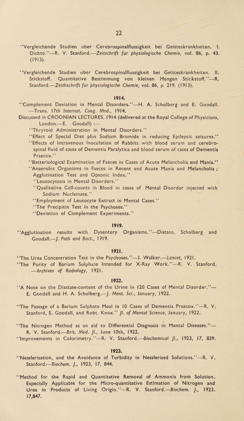 “Vergleichende Studien uber Cerebrospinalflussigkeit bei Geisteskrankheiten. I. Dichte.”—R. V. Stanford.—Zeitschrift fur physiologische Chemie, vo!. 86, p. 43. (1913). “Vergleichende Studien uber Cerebrospinalflussigkeit bei Geisteskrankheiten. II. Stickstoff. Quantitative Bestimmung von kleinen Mengen Stic/cstoff.”—R. Stanford.—Zeithschrift fur physiologische Chemie, vol. 86, p. 219. (1913). 1914. “Complement Deviation in Mental Disorders.”—H. A. Scholberg and E. Goodall. —Trans. 17th Internat. Cong. Med., 1914. Discussed in CROONIAN LECTURES, 1914 (delivered at the Royal College of Physicians, London.—E. Goodall) :— “Thryroid Administration in Mental Disorders.” “Effect of Special Diet plus Sodium Bromide in reducing Epileptic seizures.” “Effects of Intravenous Inoculation of Rabbits with blood serum and cerebro¬ spinal fluid of cases of Dementia Paralytica and blood serum of cases of Dementia Praecox.” “Bacteriological Examination of Faeces in Cases of Acute Melancholia and Mania.” “Anaerobic Organisms in Faeces in Recent and Acute Mania and Melancholia; Agglutination Test and Opsonic Index.” “Leucocytosis in Mental Disorders.” “Qualitative Cell-counts in Blood in cases of Mental Disorder injected with Sodium Nucleinate.” “Employment of Leucocyte Extract in Mental Cases.” “The Precipitin Test in the Psychoses.” “Deviation of Complement Experiments.” 1919. ‘Agglutination results with Dysentery Organisms.”—Distaso, Scholberg and Goodall.—J. Path and Bact., 1919. 1921. ‘The Urea Concentration Test in the Psychoses.”—J. Walker.—Lancet, 1921. ‘The Purity of Barium Sulphate Intended for X-Ray Work.”—R. V. Stanford. —Archives of Radiology, 1921. 1922. ‘A Note on the Diastase-content of the Urine in 120 Cases of Mental Disorder.”— E. Goodall and H. A. Scholberg.—J. Ment. Sci., January, 1922. ‘The Passage of a Barium Sulphate Meal in 10 Cases of Dementia Praecox.”—R. V. Stanford, E. Goodall, and Robt. Knox.” Jl. of Mental Science, January, 1922. ♦ ‘The Nitrogen Method as an aid to Differential Diagnosis in Mental Diseases.”— R. V. Stanford.—Brit. Med. JL, June 10th, 1922. ‘Improvements in Colorimetry.”—R. V. Stanford.—Biochemical JL, 1923, 17, 839. 1923. ‘Nesslerisation, and the Avoidance of Turbidity in Nesslerised Solutions.”—R. V. Stanford.—Biochem. J., 1923, 17, 844. ‘Method for the Rapid and Quantitative Removal of Ammonia from Solution. Especially Applicable for the Micro-quantitative Estimation of Nitrogen and Urea in Products of Living Origin.”—R. V. Stanford.—Biochem. J., 1923. 17,847.