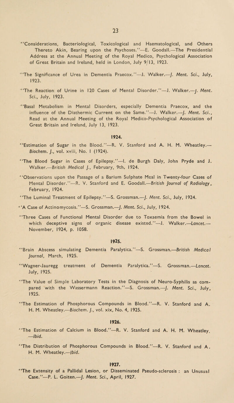 'Considerations, Bacteriological, Toxicological and Haematological, and Others Thereto Akin, Bearing upon the Psychoses.”—E. Goodall.—The Presidential Address at the Annual Meeting of the Royal Medico, Psychological Association of Great Britain and Ireland, held in London, July 9/13, 1923. The Significance of Urea in Dementia Praecox.”—J. Walker.—J. Ment. Sc/., July, 1923. The Reaction of Urine in 120 Cases of Mental Disorder.”—J. Walker.—J. Ment. Sc/., July, 1923. Basal Metabolism in Mental Disorders, especially Dementia Praecox, and the influence of the Diathermic Current on the Same.”—J. Walker.—J. Ment. Sc/., Read at the Annual Meeting of the Royal Medico-Psychological Association of Great Britain and Ireland, July 13, 1923. 1924. Estimation of Sugar in the Blood.”—R. V. Stanford and A. H. M. Wheatley.— Biochem. J., vol. xviii. No. I (1924). The Blood Sugar in Cases of Epilepsy.”—I. de Burgh Daly, John Pryde and J. Walker.—British Medical J., February, 9th, 1924. Observations upon the Passage of a Barium Sulphate Meal in Twenty-four Cases of Mental Disorder.”—R. V. Stanford and E. Goodall.—British Journal of Radiology, February, 1924. The Luminal Treatment of Epilepsy.”—S. Grossman.—J. Ment. Sc/., July, 1924. ‘‘A Case of Actinomycosis.”—S. Grossman.—J. Ment. Sci., July, 1924. Three Cases of Functional Mental Disorder due to Toxaemia from the Bowel in which deceptive signs of organic disease existed.”—J. Walker.—Lancet.— November, 1924, p. 1058. 1925. Brain Abscess simulating Dementia Paralytica.”—S. Grossman.—British Medical Journal, March, 1925. Wagner-Jauregg treatment of Dementia Paralytica.”—S. Grossman.—Lancet. July, 1925. The Value of Simple Laboratory Tests in the Diagnosis of Neuro-Syphilis as com¬ pared with the Wassermann Reaction.”—S. Grossman.—J. Ment. Sci., July, 1925. The Estimation of Phosphorous Compounds in Blood.”—R. V. Stanford and A. H. M. Wheatley.—Biochem. J., vol. xix. No. 4, 1925. 1926. The Estimation of Calcium in Blood.”—R. V. Stanford and A. H. M. Wheatley. —Ibid. The Distribution of Phosphorous Compounds in Blood.”—R. V. Stanford and A. H. M. Wheatley.—Ibid. 1927. The Extensity of a Pallidal Lesion, or Disseminated Pseudo-sclerosis : an Unusual Case.”—P. L. Goiten.—J. Ment. Sci., April, 1927.