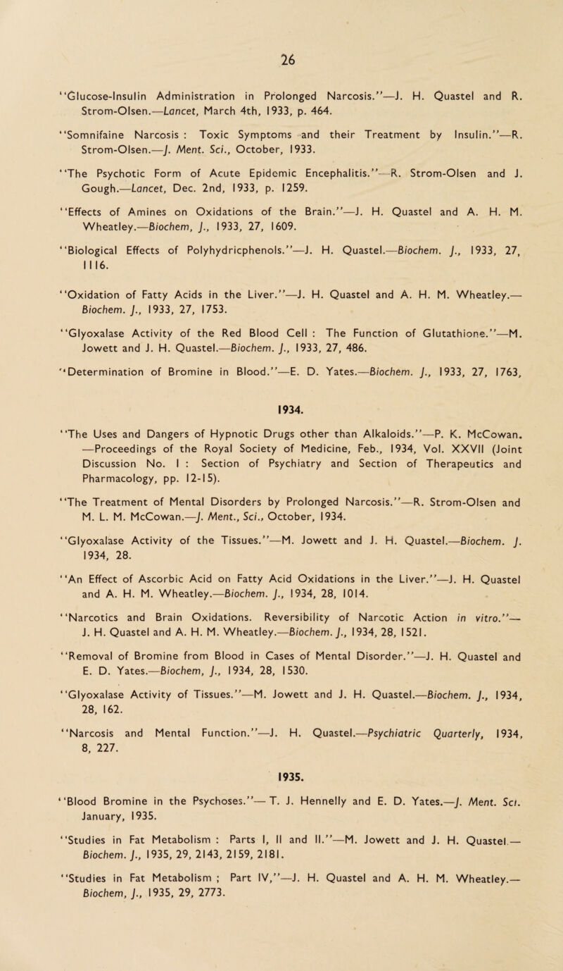 “Glucose-Insulin Administration in Prolonged Narcosis.”—J. H. Quastel and R. Strom-Olsen.—Lancet, March 4th, 1933, p. 464. “Somnifaine Narcosis : Toxic Symptoms and their Treatment by Insulin.”—R. Strom-Olsen.—J. Ment. Sci., October, 1933. “The Psychotic Form of Acute Epidemic Encephalitis.”--R. Strom-Olsen and J. Gough.—Lancet, Dec. 2nd, 1933, p. 1259. “Effects of Amines on Oxidations of the Brain.”—J. H. Quastel and A. H. M. Wheatley.—Biochem, J., 1933, 27, 1609. “Biological Effects of Polyhydricphenols.”—J. H. Quastel.—Biochem. J., 1933, 27, I I 16. “Oxidation of Fatty Acids in the Liver.”—J. H. Quastel and A. H. M. Wheatley.— Biochem. J., 1933, 27, 1753. “Glyoxalase Activity of the Red Blood Cell : The Function of Glutathione.”—M. Jowett and J. H. Quastel.—Biochem. J., 1933, 27, 486. '‘Determination of Bromine in Blood.”—E. D. Yates.—Biochem. J., 1933, 27, 1763, 1934. “The Uses and Dangers of Hypnotic Drugs other than Alkaloids.”—P. K. McCowan. —Proceedings of the Royal Society of Medicine, Feb., 1934, Vol. XXVII (Joint Discussion No. I : Section of Psychiatry and Section of Therapeutics and Pharmacology, pp. 12-15). “The Treatment of Mental Disorders by Prolonged Narcosis.”—R. Strom-Olsen and M. L. M. McCowan.—J. Ment., Sci., October, 1934. “Glyoxalase Activity of the Tissues.”—M. Jowett and J. H. Quastel.—Biochem. J. 1934, 28. “An Effect of Ascorbic Acid on Fatty Acid Oxidations in the Liver.”—J. H. Quastel and A. H. M. Wheatley.—Biochem. J., 1934, 28, 1014. “Narcotics and Brain Oxidations. Reversibility of Narcotic Action in vitro/’— J. H. Quastel and A. H. M. Wheatley.—Biochem. J., 1934, 28, 1521. “Removal of Bromine from Blood in Cases of Mental Disorder.”—J. H. Quastel and E. D. Yates.—Biochem, J., 1934, 28, 1530. “Glyoxalase Activity of Tissues.”—M. Jowett and J. H. Quastel.—Biochem. J., 1934, 28, 162. “Narcosis and Mental Function.”—J. H. Quastel.—Psychiatric Quarterly, 1934, 8, 227. 1935. “Blood Bromine in the Psychoses.”—T. J. Hennelly and E. D. Yates.—J. Ment. Sci. January, 1935. “Studies in Fat Metabolism : Parts I, II and II.”—M. Jowett and J. H. Quastel.— Biochem. J., 1935, 29, 2143, 2159, 2181. “Studies in Fat Metabolism ; Part IV,”—J. H. Quastel and A. H. M. Wheatley.— Biochem, J., 1935, 29, 2773.