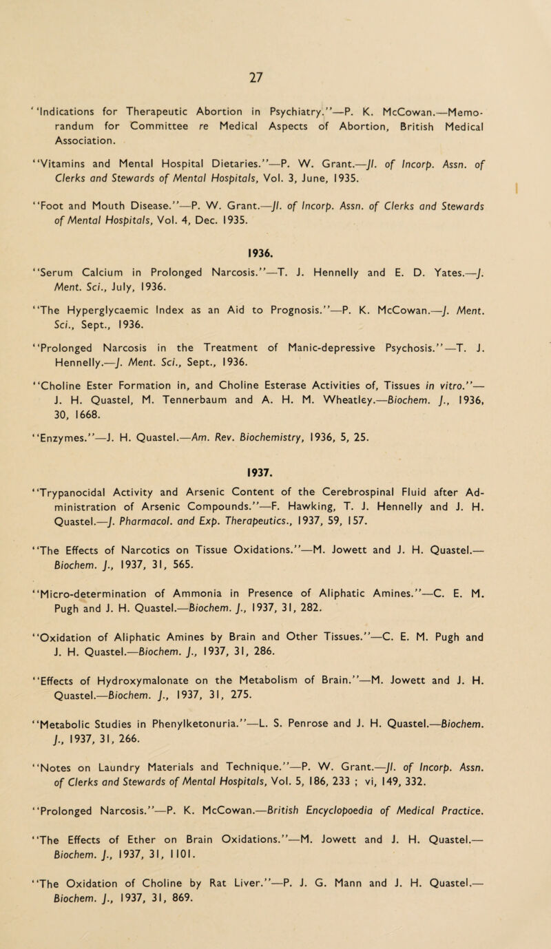 ‘‘Indications for Therapeutic Abortion in Psychiatry.”—P. K. McCowan.—Memo¬ randum for Committee re Medical Aspects of Abortion, British Medical Association. “Vitamins and Mental Hospital Dietaries.”—P. W. Grant.—Jl. of Incorp. Assn, of Clerks and Stewards of Mental Hospitals, Vol. 3, June, 1935. “Foot and Mouth Disease.”—P. W. Grant.—Jl. of Incorp. Assn, of Clerks and Stewards of Mental Hospitals, Vol. 4, Dec. 1935. 1936. “Serum Calcium in Prolonged Narcosis.”—T. J. Hennelly and E. D. Yates.—J. Ment. Sci., July, 1936. “The Hyperglycaemic Index as an Aid to Prognosis.”—P. K. McCowan.—J. Ment. Sci., Sept., 1936. “Prolonged Narcosis in the Treatment of Manic-depressive Psychosis.”—T. J. Hennelly.—J. Ment. Sci., Sept., 1936. “Choline Ester Formation in, and Choline Esterase Activities of. Tissues in vitro.”— J. H. Quastel, M. Tennerbaum and A. H. M. Wheatley.—Biochem. J., 1936, 30, 1668. “Enzymes.”—J. H. Quastel.—Am. Rev. Biochemistry, 1936, 5, 25. 1937. “Trypanocidal Activity and Arsenic Content of the Cerebrospinal Fluid after Ad¬ ministration of Arsenic Compounds.”—F. Hawking, T. J. Hennelly and J. H. Quastel.—J. Pharmacol, and Exp. Therapeutics., 1937, 59, 157. “The Effects of Narcotics on Tissue Oxidations.”—M. Jowett and J. H. Quastel.— Biochem. J., 1937, 31, 565. “Micro-determination of Ammonia in Presence of Aliphatic Amines.”—C. E. M. Pugh and J. H. Quastel.—Biochem. J., 1937, 31, 282. “Oxidation of Aliphatic Amines by Brain and Other Tissues.”—C. E. M. Pugh and J. H. Quastel.—Biochem. J., 1937, 31, 286. “Effects of Hydroxymalonate on the Metabolism of Brain.”—M. Jowett and J. H. Quastel.—Biochem. J., 1937, 31, 275. “Metabolic Studies in Phenylketonuria.”—L. S. Penrose and J. H. Quastel.—Biochem. J., 1937, 31, 266. “Notes on Laundry Materials and Technique.”—P. W. Grant.—Jl. of Incorp. Assn, of Clerks and Stewards of Mental Hospitals, Vol. 5, 186, 233 ; vi, 149, 332. “Prolonged Narcosis.”—P. K. McCowan.—British Encyclopaedia of Medical Practice. “The Effects of Ether on Brain Oxidations.”—M. Jowett and J. H. Quastel.— Biochem. J., 1937, 31, 1101. “The Oxidation of Choline by Rat Liver.”—P. J. G. Mann and J. H. Quastel,— Biochem. J., 1937, 31, 869.