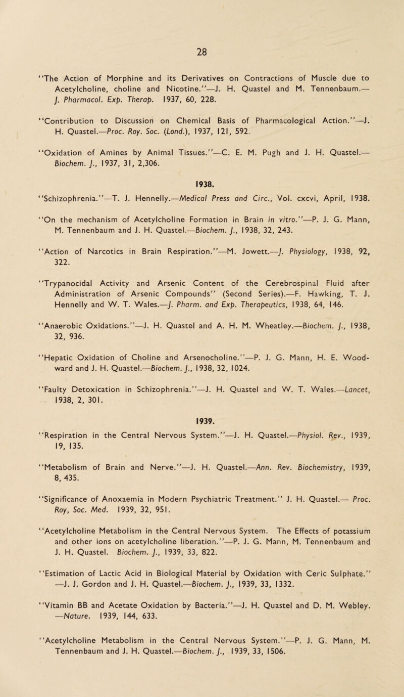 “The Action of Morphine and its Derivatives on Contractions of Muscle due to Acetylcholine, choline and Nicotine/’—J. H. Quastel and M. Tennenbaum.— J. Pharmacol. Exp. Therap. 1937, 60, 228. “Contribution to Discussion on Chemical Basis of Pharmacological Action.’’—J. H. Quastel.—Proc. Roy. Soc. (Load.), 1937, 121, 592 “Oxidation of Amines by Animal Tissues.’’—C. E. M. Pugh and J. H. Quastel.— Biochem. J., 1937, 31, 2,306. 1938. “Schizophrenia.”—T. J. Hennelly.—Medical Press and Circ., Vol. cxcvi, April, 1938. “On the mechanism of Acetylcholine Formation in Brain in vitro.’’—P. J. G. Mann, M. Tennenbaum and J. H. Quastel.—Biochem. J., 1938, 32, 243. “Action of Narcotics in Brain Respiration.”—M. Jowett.—J. Physiology, 1938, 92, 322. “Trypanocidal Activity and Arsenic Content of the Cerebrospinal Fluid after Administration of Arsenic Compounds” (Second Series).—F. Hawking, T. J. Hennelly and W. T. Wales.—J. Pharm. and Exp. Therapeutics, 1938, 64, 146. “Anaerobic Oxidations.”—J. H. Quastel and A. H. M. Wheatley.—Biochem. J., 1938, 32, 936. “Hepatic Oxidation of Choline and Arsenocholine.”—P. J. G. Mann, H. E. Wood¬ ward and J. H. Quastel.—Biochem. J., 1938, 32, 1024. “Faulty Detoxication in Schizophrenia.”—J. H. Quastel and W. T. Wales.—Lancet, 1938, 2, 301. 1939. “Respiration in the Central Nervous System.”—J. H. Quastel.—Physiol. Rev., 1939, 19, 135. “Metabolism of Brain and Nerve.”—J. H. Quastel.—Ann. Rev. Biochemistry, 1939, 8, 435. “Significance of Anoxaemia in Modern Psychiatric Treatment.” J. H. Quastel.— Proc. Roy, Soc. Med. 1939, 32, 951. “Acetylcholine Metabolism in the Central Nervous System. The Effects of potassium and other ions on acetylcholine liberation.”—P. J. G. Mann, M. Tennenbaum and J. H. Quastel. Biochem. J., 1939, 33, 822. “Estimation of Lactic Acid in Biological Material by Oxidation with Ceric Sulphate.” —J. J. Gordon and J. H. Quastel.—Biochem. J., 1939, 33, 1332. “Vitamin BB and Acetate Oxidation by Bacteria.”—J. H. Quastel and D. M. Webley. —Nature. 1939, 144, 633. “Acetylcholine Metabolism in the Central Nervous System.”—P. J. G. Mann, M. Tennenbaum and J. H. Quastel.—Biochem. J., 1939, 33, 1506.