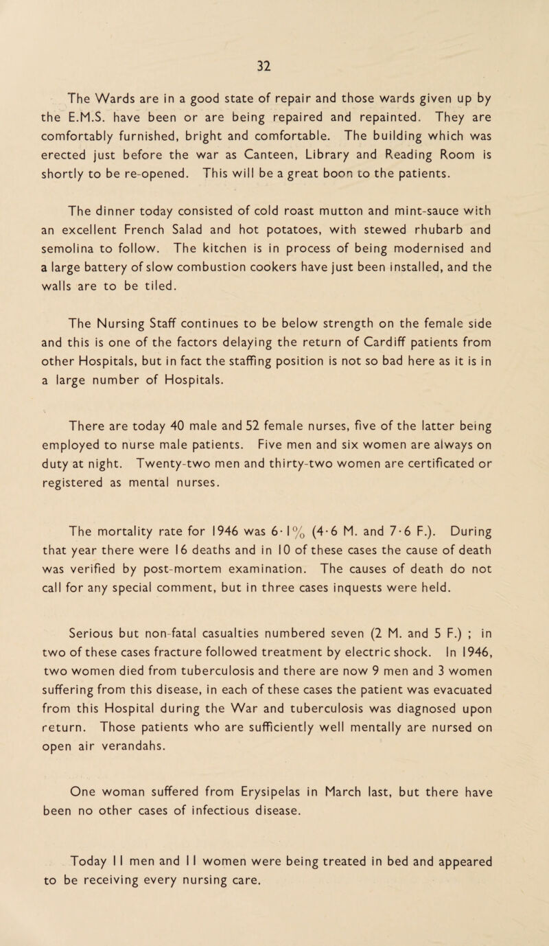 The Wards are in a good state of repair and those wards given up by the E.M.S. have been or are being repaired and repainted. They are comfortably furnished, bright and comfortable. The building which was erected just before the war as Canteen, Library and Reading Room is shortly to be re-opened. This will be a great boon to the patients. The dinner today consisted of cold roast mutton and mint-sauce with an excellent French Salad and hot potatoes, with stewed rhubarb and semolina to follow. The kitchen is in process of being modernised and a large battery of slow combustion cookers have just been installed, and the walls are to be tiled. The Nursing Staff continues to be below strength on the female side and this is one of the factors delaying the return of Cardiff patients from other Hospitals, but in fact the staffing position is not so bad here as it is in a large number of Hospitals. There are today 40 male and 52 female nurses, five of the latter being employed to nurse male patients. Five men and six women are always on duty at night. Twenty-two men and thirty-two women are certificated or registered as mental nurses. The mortality rate for 1946 was 6- 1% (4-6 M. and 7-6 F.). During that year there were 16 deaths and in 10 of these cases the cause of death was verified by post-mortem examination. The causes of death do not call for any special comment, but in three cases inquests were held. Serious but non-fatal casualties numbered seven (2 M. and 5 F.) ; in two of these cases fracture followed treatment by electric shock. In 1946, two women died from tuberculosis and there are now 9 men and 3 women suffering from this disease, in each of these cases the patient was evacuated from this Hospital during the War and tuberculosis was diagnosed upon return. Those patients who are sufficiently well mentally are nursed on open air verandahs. One woman suffered from Erysipelas in March last, but there have been no other cases of infectious disease. Today I I men and I I women were being treated in bed and appeared to be receiving every nursing care.