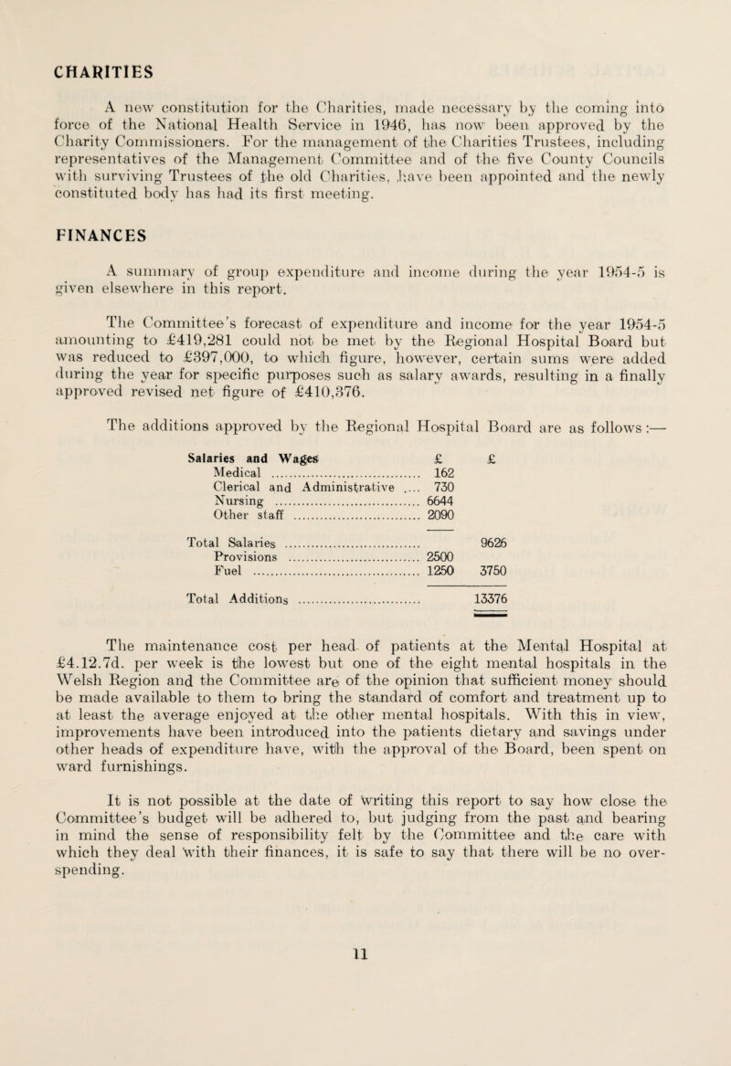 CHARITIES A new constitution for the Charities, made necessary by the coming into force of the National Health Service in 1946, has now been approved by the Charity Commissioners. For the management of the Charities Trustees, including representatives of the Management Committee and of the five County Councils with surviving Trustees of the old Charities, have been appointed and the newly constituted body has had its first meeting. FINANCES A summary of group expenditure and income during tlie year 1954-5 is given elsewhere in this report. The Committee’s forecast of expenditure and income for the year 1954-5 amounting to £419,281 could not be met by the Regional Hospital Board but was reduced to £397,000, to which fi gure, however, certain sums were added during the year for specific purposes such as salary awards, resulting in a finally approved revised net figure of £410,376. The additions approved by the Regional Hospital Board are as follows :— Salaries and Wages £ £ Medical . .. 162 Clerical and Administrative .. .. 730 Nursing . .. 6644 Other staff . ,.. 2090 Total Salaries . 9626 Provisions . .. 2500 Fuel . .. 1250 3750 Total Additions . 13376 The maintenance cost- per head- of patients at the Mental Hospital at £4.12.7d. per week is the lowest but one of the eight mental hospitals in the Welsh Region and the Committee are of the opinion that sufficient money should be made available to them to bring the standard of comfort and treatment up to at least the average enjoyed at the other mental hospitals. With this in view, improvements have been introduced into the patients dietary and savings under other heads of expenditure have, with the approval of the Board, been spent on ward furnishings. It is not possible at the date of writing this report to say how close the Committee’s budget will be adhered to, but judging from the past and bearing in mind the sense of responsibility felt by the Committee and the care with which they deal with their finances, it is safe to say that there will be no over¬ spending.