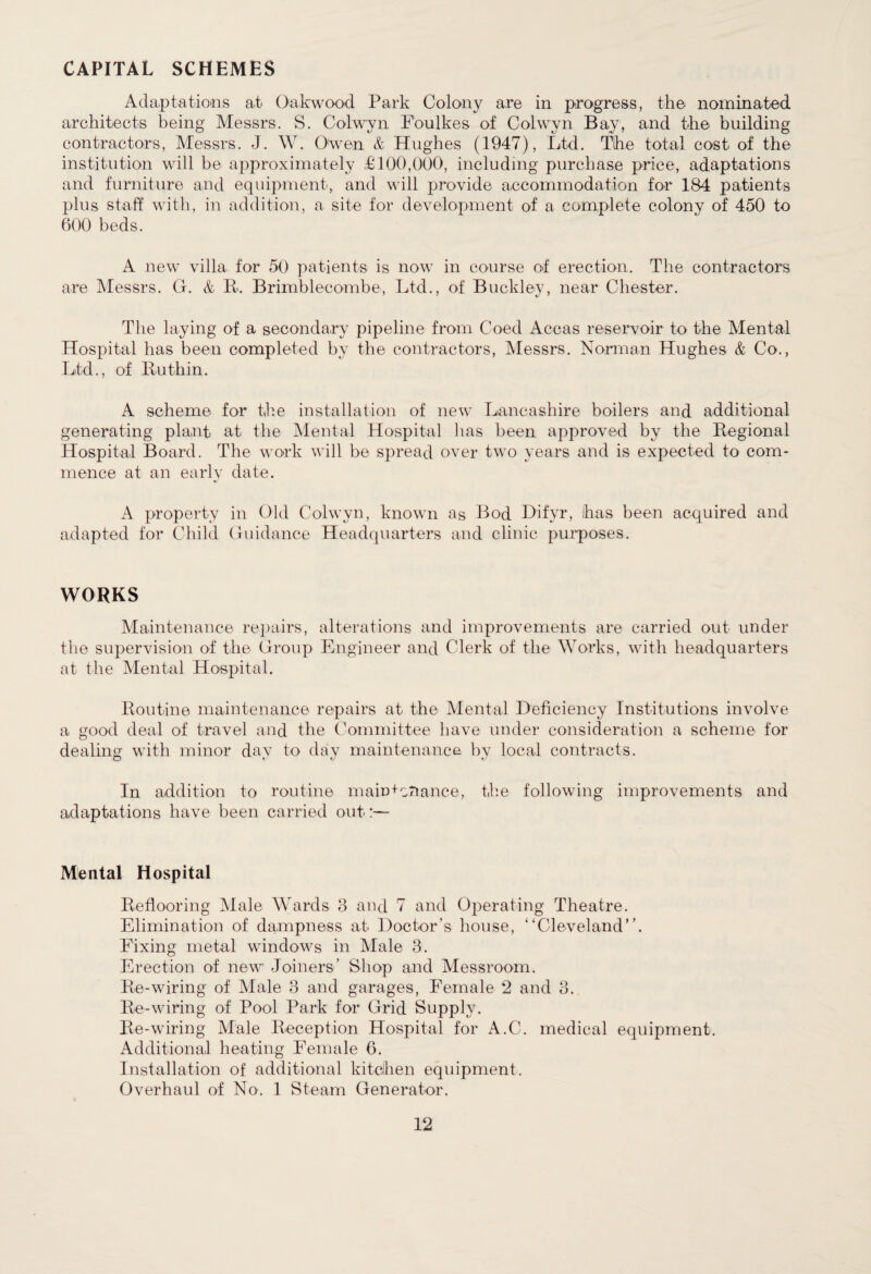 CAPITAL SCHEMES Adaptations at Oak wood Park Colony are in progress, the nominated architects being Messrs. S. Colwyn Foulkes of Colwyn Bay, and the building contractors, Messrs. J. W. Owen & Hughes (1947), Ltd. The total cost of the institution will be approximately £100,000, including purchase price, adaptations and furniture and equipment, and will provide accommodation for 184 patients plus staff with, in addition, a site for development of a complete colony of 450 to 600 beds. A new villa for 50 patients is now in course of erection. The contractors are Messrs. G. & R. Brimblecombe, Ltd., of Buckley, near Chester. The laying of a secondary pipeline from Coed Accas reservoir to the Mental Hospital has been completed by the contractors, Messrs. Norman Hughes & Co., Ltd., of Ruthin. A scheme for the installation of new Lancashire boilers and additional generating plant at the Mental Hospital lias been approved by the Regional Hospital Board. The work will be spread over two years and is expected to com¬ mence at an early date. A property in Old Colwyn, known as Bod Hifyr, has been acquired and adapted for Child Guidance Headquarters and clinic purposes. WORKS Maintenance repairs, alterations and improvements are carried out under the supervision of the Group Engineer and Clerk of the Works, with headquarters at the Mental Hospital. Routine maintenance repairs at the Mental Deficiency Institutions involve a good deal of travel and the Committee have under consideration a scheme for dealing with minor day to day maintenance by local contracts. In addition to routine maintenance, the following improvements and adaptations have been carried out:— Mental Hospital Reflooring Male Wards 3 and 7 and Operating Theatre. Elimination of dampness at Doctor’s house, “Cleveland”. Fixing metal windows in Male 3. Erection of new Joiners’ Shop and Messroom. Re-wiring of Male 3 and garages, Female 2 and 3. Re-wiring of Pool Park for Grid Supply. Re-wiring Male Reception Hospital for A.C. medical equipment. Additional heating Female 6. Installation of additional kitchen equipment. Overhaul of No. 1 Steam Generator.