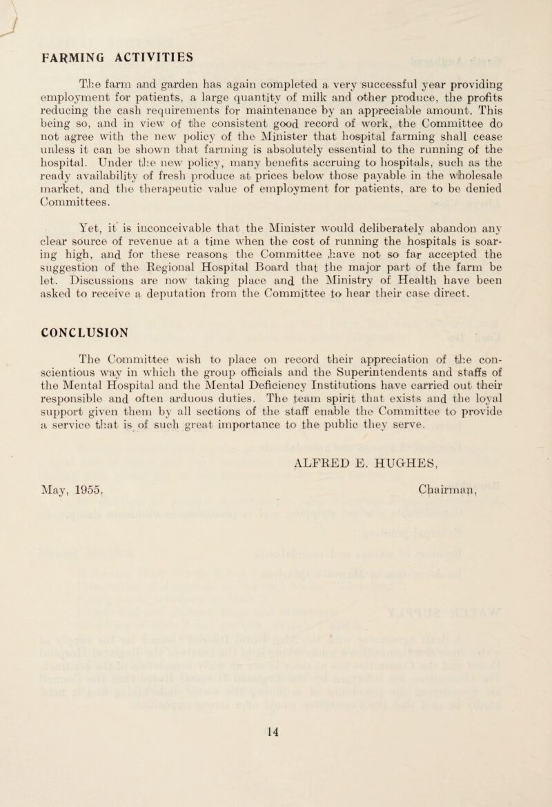 FARMING ACTIVITIES The farm and garden has again completed a very successful year providing employment for patients, a large quantity of milk and other produce, the profits reducing the cash requirements for maintenance by an appreciable amount. This being so, and in view of the consistent good record of work, the Committee do not agree with the new policy of the Minister that hospital farming shall cease unless it can be shown that farming is absolutely essential to the running of the hospital. Under the new policy, many benefits accruing to hospitals, such as the ready availability of fresh produce at prices below those payable in the wholesale market, and the therapeutic value of employment for patients, are to be denied Committees. Yet, it is inconceivable that the Minister would deliberately abandon any clear source of revenue at a time when the cost of running the hospitals is soar¬ ing high, and for these reasons the Committee have not so far accepted the suggestion of the Regional Hospital Board that the major part of the farm be let. Discussions are now taking place and the Ministry of Health have been asked to receive a, deputation from the Committee to hear their case direct. CONCLUSION The Committee wish to place on record their appreciation of the con¬ scientious way in which the group officials and the Superintendents and staffs of the Mental Hospital and the Mental Deficiency Institutions have carried out their responsible and often arduous duties. The team spirit that exists and the loyal support given them by all sections of the staff enable the Committee to provide a service that is of such great importance to the public they serve. ALFRED E. HUGHES, May, 1955. Chairman.