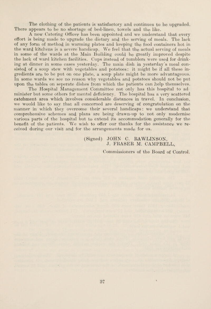 The clothing of the patients is satisfactory and continues to be upgraded. There appears to be no shortage of bed-linen, towels and the like. A new Catering Officer has been appointed and we understand that every effort is being made to upgrade the dietary and the serving of meals. The lack of any form of method in warming plates and keeping the food containers hot in the ward kitchens is a severe handicap. We feel that the actual serving of meals in some of the wards at the Main Building could be greatly improved despite the lack of ward kitchen facilities. Cups instead of tumblers were used for drink¬ ing at dinner in some cases yesterday. The main dish in yesterday’s meal con¬ sisted of a soup stew with vegetables and potatoes: it might be if all these in¬ gredients are to be put on one plate, a soup plate might be more advantageous. In some wards we see no reason why vegetables and potatoes should not be put upon the tables on seperate dishes from which the patients can help themselves. The Hospital Management Committee not only has this hospital to ad¬ minister but some others for mental deficiency. The hospital has a very scattered catchment area which involves considerable distances in travel. In conclusion, we would like to say that all concerned are deserving of congratulation on the manner in which they overcome their several handicaps: we understand that comprehensive schemes and plans are being drawn-up to not only modernise various parts of the hospital but to extend its accommodation generally for the benefit of the patients. We wish to offer our thanks for the assistance we re¬ ceived during our visit and for the arrangements made for us. (Signed) JOHN C. RAWLINSON, J. FRASER. M. CAMPBELL, Commissioners of the Board of Control.