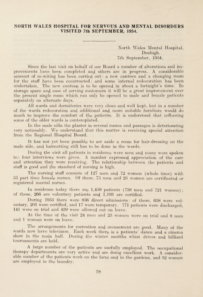 NORTH WALES HOSPITAL FOR NERVOUS AND MENTAL DISORDERS VISITED 7th SEPTEMBER, 1954. North Wales Mental Hospital, Denbigh. 7th September, 1954. Since the last visit on behalf of our Board a number of alterations and im¬ provements have been completed and others are in progress. A considerable amount of re-wiring has been carried out: a new canteen and a changing room for the staff have been constructed : and some internal redecoration has been undertaken. The new canteen is to be opened in about a fortnight’s time. In storage space and ease of serving customers it will be a great improvement over the present single room which can only be opened to male and female patients separately on alternate days. All wards and dormitories were very clean and well kept, but in a number of the wards redecoration and additional and more suitable furniture would do much to improve the comfort of the patients. It is understood that reflooring some of the older wards is contemplated. In the male villa the plaster in several rooms and passages is deteriorating very noticeably. We understand that this matter is receiving special attention from the Regional Hospital Board. . It has not yet been possible to set aside a. room for hair-dressing on the male side, and haircutting still has to be done in the wards. During the visit all patients in residence were seen and many were spoken to: four interviews were given. A number expressed appreciation of the care and attention they were receiving. The relationship between the patients and staff is good and the standard of nursing is high. The nursing staff consists of 1*27 men and 72 women (whole time) with 35 part time female nurses. Of these, 75 men and 23 women are certificated or registered mental nurses. In residence today there are 1,459 patients (738 men and 721 women) ; of these, 266 are voluntary patients and 1,193 are certified. During 1953 there were 856 direct admissions: of these, 638 were vol¬ untary, 201 were certified, and 17 were temporary. 771 patients were discharged, 141 were on trial and 439 were allowed out on leave. At the time of the visit 24 men and 23 women were on trial and 8 men and 1 woman were on leave. The arrangements for recreation and amusement are good. Many of the wards now have television. Each week there is a patients’ dance and a cinema show in the main hall. During the winter months whist drives and billiard tournaments are held. A large number of the patients are usefully employed. The occupational therapy departments are very active and are doing excellent work. A consider¬ able number of the patients work on the farm and in the gardens, and 32 women are employed in the laundry.