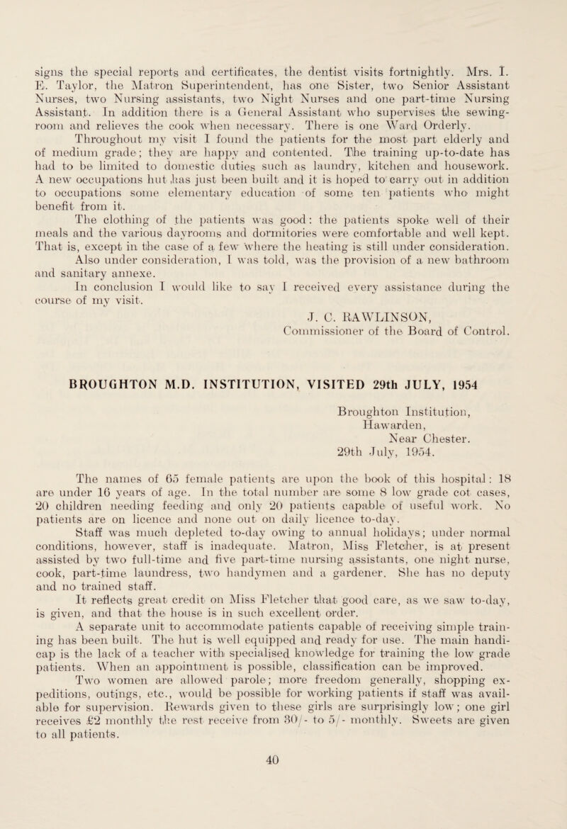 signs the special reports and certificates, the dentist visits fortnightly. Mrs. I. El Taylor, the Matron Superintendent, has one Sister, two Senior Assistant Nurses, two Nursing assistants, two Night Nurses and one part-time Nursing Assistant. In addition there is a General Assistant who supervises the sewing- room and relieves the cook when necessary. There is one Ward Orderly. Throughout my visit I found the patients for the most part elderly and of medium grade; they are happy and contented. The training up-to-date has had to be limited to domestic duties such as laundry, kitchen and housework. A new occupations hut has just been built and it is hoped to carry out in addition to occupations some elementary education of some ten patients who1 might benefit from it. The clothing of the patients was good : the patients spoke well of their meals and the various dayrooms and dormitories were comfortable and well kept. That is, except in the case of a. few where the heating is still under consideration. Also under consideration, L was told, was the provision of a new bathroom and sanitary annexe. In conclusion I would like to sav I received every assistance during the course of my visit. J. C. RAWLINSON, Commissioner of the Board of Control. BROUGHTON M.D. INSTITUTION, VISITED 29th JULY, 1954 Broughton Institution, Ha warden, Near Chester. 29th July, 1954. The names of 65 female patients are upon the book of this hospital: 18 are under 16 years of age. In the total number are some 8 low grade cot cases, 20 children needing feeding and only 20 patients capable of useful work. No patients are on licence and none out on daily licence to-day. Staff was much depleted to-day owing to annual holidays; under normal conditions, however, staff is inadequate. Matron, Miss Fletcher, is at present assisted by two full-time and five part-time nursing assistants, one night nurse, cook, part-time laundress, two handymen and a gardener. She has no deputy and no trained staff. It reflects great credit on Miss Fletcher that good care, as we saw to-day, is given, and that the house is in such excellent order. A separate unit to accommodate patients capable of receiving simple train¬ ing has been built. The hut is well equipped and ready for use. The main handi¬ cap is the lack of a teacher with specialised knowledge for training the low grade patients. When an appointment is possible, classification can be improved. Two women are allowed parole; more freedom generally, shopping ex¬ peditions, outings, etc., would be possible for working patients if staff was avail¬ able for supervision. Rewards given to these girls are surprisingly low; one girl receives £2 monthly the rest receive from 30/- to 5/- monthly. Sweets are given to all patients.