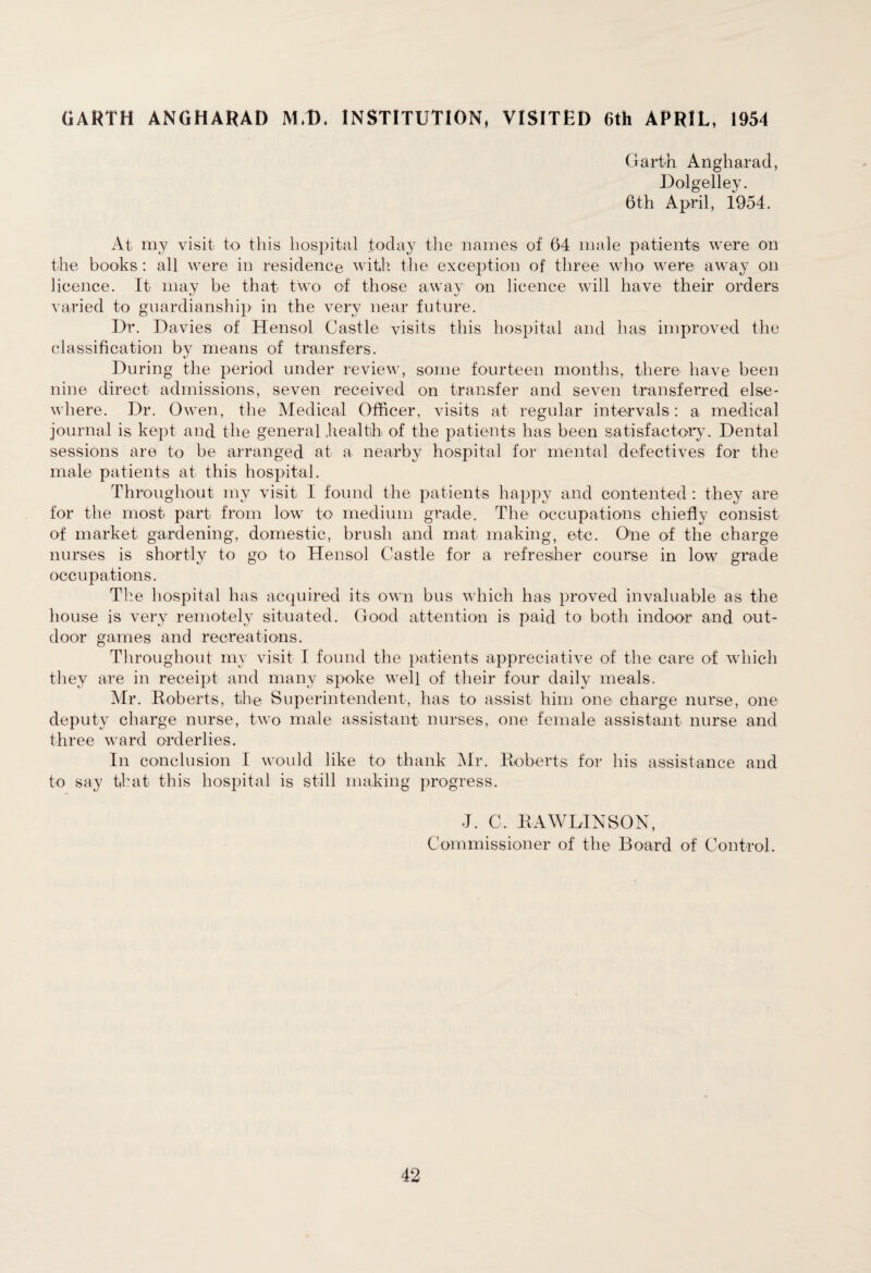 GARTH ANGHARAD MAD. INSTITUTION, VISITED 6th APRIL, 1954 Garth Angharad, Dolgelley. 6th April, 1954. At my visit to this hospital today the names of 64 male patients were on the books : all were in residence with the exception of three who were away on licence. It may be that two of those away1 on licence will have their orders varied to guardianship in the very near future. Dr. Davies of Hensol Castle visits this hospital and has improved the classification by means of transfers. During the period under review, some fourteen months, there have been nine direct admissions, seven received on transfer and seven transferred else¬ where. Dr. Owen, the Medical Officer, visits at regular intervals: a medical journal is kept and the general health of the patients has been satisfactory. Dental sessions are to be arranged at a nearby hospital for mental defectives for the male patients at this hospital. Throughout my visit I found the patients happy and contented : they are for the most part from low to medium grade. The occupations chiefly consist of market gardening, domestic, brush and mat making, etc. One of the charge nurses is shortly to go to Hensol Castle for a refresher course in low grade occupations. The hospital has acquired its own bus which has proved invaluable as the house is very remotely situated. Good attention is paid to both indoor and out¬ door games and recreations. Throughout my visit I found the patients appreciative of the care of which they are in receipt and many spoke well of their four daily meals. Mr. Roberts, the Superintendent, has to assist him one charge nurse, one deputy charge nurse, two male assistant nurses, one female assistant nurse and three ward orderlies. In conclusion I would like to thank Mr. Roberts for his assistance and to say that this hospital is still making progress. J. C. RAWLINSON, Commissioner of the Board of Control.