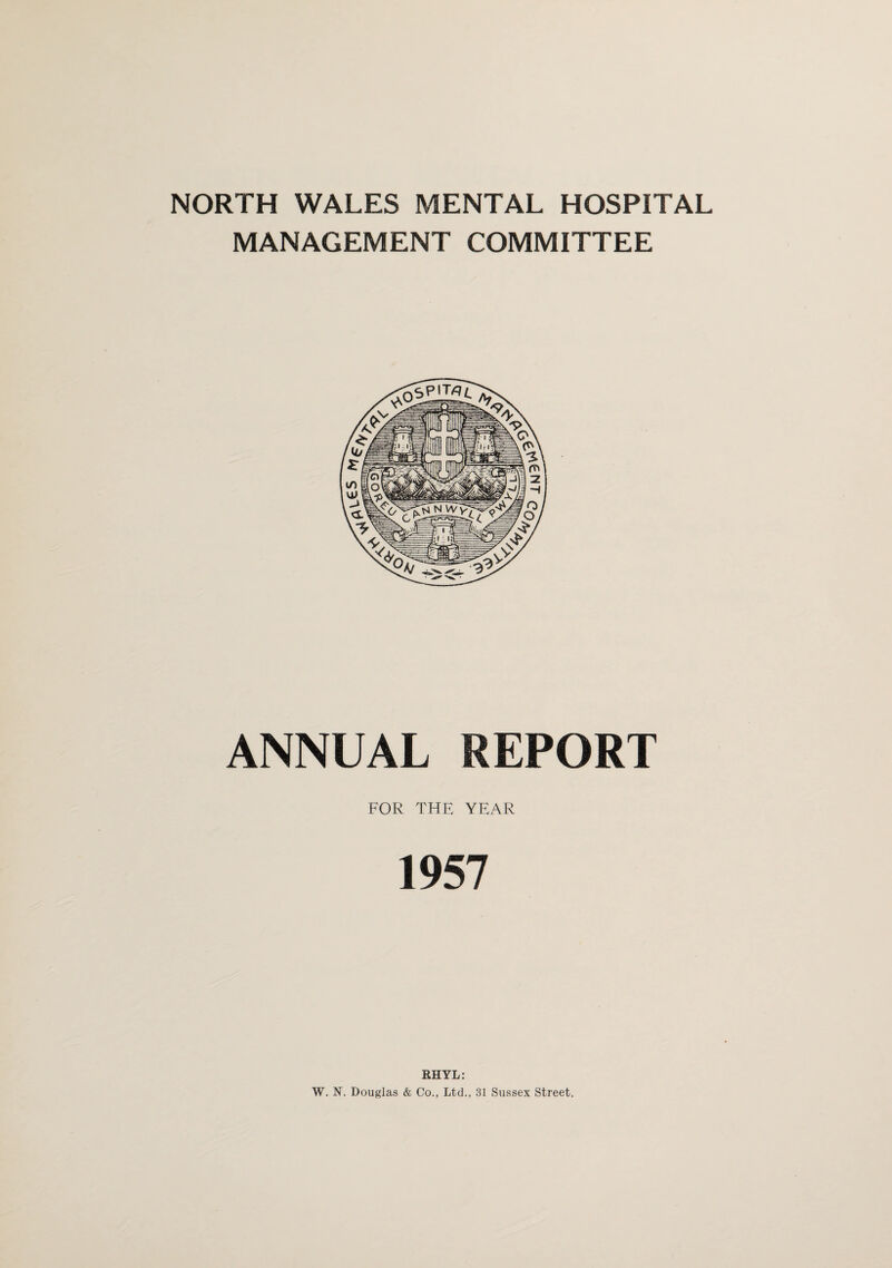 NORTH WALES MENTAL HOSPITAL MANAGEMENT COMMITTEE ANNUAL REPORT FOR THE YEAR 1957 RHYL: W. N. Douglas & Co., Ltd., 31 Sussex Street.