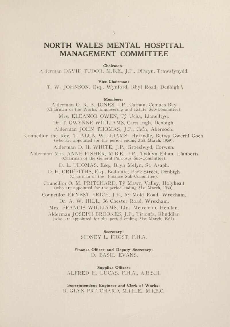 MANAGEMENT COMMITTEE Chairman: Alderman DAVID TUDOR, J.P., Dilwyn, Trawsfynydd. Vice-Chairman: T. W. JOHNSON, Esq., Wynford, Rhyl Road, Denbigh.\ Members: Alderman O. R. E. JONES, J.P., Cafnan, Cemaes Bay (Chairman of the Works, Engineering and Estate Sub-Committee). Mrs. ELEANOR OWEN, Ty Ucha, Llanelltyd. Dr. T. GWYNNE WILLIAMS, Carn Ingli, Denbigh. Alderman JOHN THOMAS, J.P., Cefn, Abersoch. Councillor the Rev. T. ALUN WILLIAMS, Hyfrydle, Betws Gwerfil Goch (who are appointed for the period ending 31st March, 1959). Alderman D. H. WHITE, J.P., Groeslwyd, Corwen. Alderman Mrs. ANNE FISHER, M.B.E., J.P., Tyddyn Eilian, Llanberis (Chairman of the General Purposes Sub-Committee). D. L. THOMAS, Esq., Bryn Melyn, St. Asaph. D. H. GRIFFITHS, Esq., Bodlonfa, Park Street, Denbigh (Chairman of the Finance Sub-Committee). Councillor O. M. PRITCHARD, Ty Mawr, Valley, Holyhead (who are appointed for the period ending 31st March, 1960). Councillor ERNEST PRICE, J.P., 65 Mold Road, Wrexham. Dr. A. W. HILL, 36 Chester Road, Wrexham. Mrs. FRANCIS WILLIAMS, Llys Meirchion, Henllan. Alderman JOSEPH BROOKES, J.P., Tirionfa, Rhuddlan (who are appointed for the period ending 31st March, 1961). Secretary: SIDNEY L. FROST, F.H.A. Finance Officer and Deputy Secretary: D. BASIL EVANS. Supplies Officer: ALFRED H. LUCAS, F.H.A., A.R.S.H. Superintendent Engineer and Clerk of Works: R. GLYN PRITCHARD, M.I.H.E., M.I.E.C.