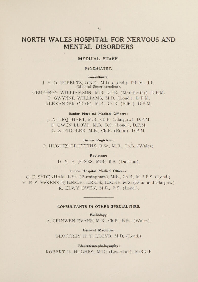 NORTH WALES HOSPITAL FOR NERVOUS AND MENTAL DISORDERS MEDICAL STAFF. PSYCHIATRY. Consultants: J. H. O. ROBERTS, O.B.E., M.D. (Lond.), D.P.M., J.P. (Medical Superintendent). GEOFFREY WILLIAMSON, M.B., Ch.B. (Manchester), D.P.M. T. GWYNNE WILLIAMS, M.D. (Lond.), D.P.M. ALEXANDER CRAIG. M.B., Ch.B. (Edin.), D.P.M. Senior Hospital Medical Officers: J. A. URQUHART, M.B., Ch.B. (Glasgow), D.P.M. D. OWEN LLOYD, M.B., B.S. (Lond.), D.P.M. G. S. FIDDLER, M.B., Ch.B. (Edin.), D.P.M. Senior Registrar: P. HUGHES GRIFFITHS, B.Sc., M.B., Ch.B. (Wales). Registrar: D. M. H. JONES, M.B., B.S. (Durham). Junior Hospital Medical Officers: O. F. SYDENHAM, B.Sc. (Birmingham), M.B., Ch.B., M.B.B.S. (Lond.). M. E. S. McKENZIE, L.R.C.P., L.R.C.S., L.R.F.P. & S. (Edin. and Glasgow). R. ELWY OWEN. M.B., B.S. (Lond.). CONSULTANTS IN OTHER SPECIALITIES. Pathology: A. CEINWEN EVANS, M.B., Ch.B., B.Sc. (Wales). General Medicine: GEOFFREY H. T. LLOYD, M.D. (Lond.). Electroencephalography: ROBERT R. HUGHES, M.D. (Liverpool), M.R.C.P.